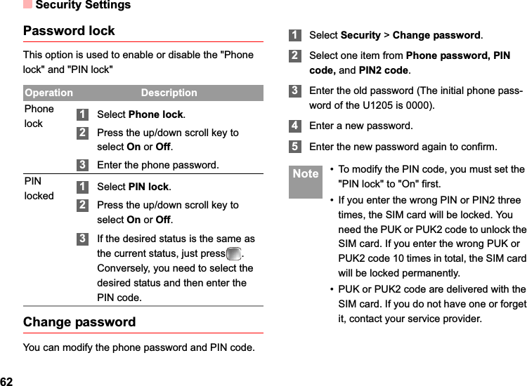 Security Settings62Password lockThis option is used to enable or disable the &quot;Phone lock&quot; and &quot;PIN lock&quot;Change passwordYou can modify the phone password and PIN code.1Select Security &gt;Change password.2Select one item from Phone password, PIN code, and PIN2 code.3Enter the old password (The initial phone pass-word of the U1205 is 0000).4Enter a new password.5Enter the new password again to confirm. Note • To modify the PIN code, you must set the &quot;PIN lock&quot; to &quot;On&quot; first.• If you enter the wrong PIN or PIN2 three times, the SIM card will be locked. You need the PUK or PUK2 code to unlock the SIM card. If you enter the wrong PUK or PUK2 code 10 times in total, the SIM card will be locked permanently.• PUK or PUK2 code are delivered with the SIM card. If you do not have one or forget it, contact your service provider.Operation DescriptionPhone lock 1Select Phone lock.2Press the up/down scroll key to select On or Off.3Enter the phone password.PIN locked 1Select PIN lock.2Press the up/down scroll key to select On or Off.3If the desired status is the same as the current status, just press . Conversely, you need to select the desired status and then enter the PIN code.