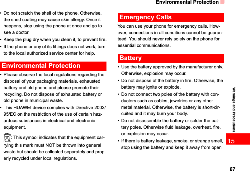 Environmental Protection6715Warnings and Precautions• Do not scratch the shell of the phone. Otherwise, the shed coating may cause skin allergy. Once it happens, stop using the phone at once and go to see a doctor.• Keep the plug dry when you clean it, to prevent fire.• If the phone or any of its fittings does not work, turn to the local authorized service center for help.Environmental Protection• Please observe the local regulations regarding the disposal of your packaging materials, exhausted battery and old phone and please promote their recycling. Do not dispose of exhausted battery or old phone in municipal waste.• This HUAWEI device complies with Directive 2002/95/EC on the restriction of the use of certain haz-ardous substances in electrical and electronic equipment.: This symbol indicates that the equipment car-rying this mark must NOT be thrown into general waste but should be collected separately and prop-erly recycled under local regulations.Emergency CallsYou can use your phone for emergency calls. How-ever, connections in all conditions cannot be guaran-teed. You should never rely solely on the phone for essential communications.Battery• Use the battery approved by the manufacturer only. Otherwise, explosion may occur.• Do not dispose of the battery in fire. Otherwise, the battery may ignite or explode.• Do not connect two poles of the battery with con-ductors such as cables, jewelries or any other metal material. Otherwise, the battery is short-cir-cuited and it may burn your body.• Do not disassemble the battery or solder the bat-tery poles. Otherwise fluid leakage, overheat, fire, or explosion may occur.• If there is battery leakage, smoke, or strange smell, stop using the battery and keep it away from open 