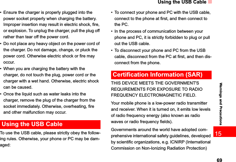 Using the USB Cable6915Warnings and Precautions• Ensure the charger is properly plugged into the power socket properly when charging the battery. Improper insertion may result in electric shock, fire, or explosion. To unplug the charger, pull the plug off rather than tear off the power cord.• Do not place any heavy object on the power cord of the charger. Do not damage, change, or pluck the power cord. Otherwise electric shock or fire may occur.• When you are charging the battery with the charger, do not touch the plug, power cord or the charger with a wet hand. Otherwise, electric shock can be caused.• Once the liquid such as water leaks into the charger, remove the plug of the charger from the socket immediately. Otherwise, overheating, fire and other malfunction may occur.Using the USB CableTo use the USB cable, please strictly obey the follow-ing rules. Otherwise, your phone or PC may be dam-aged:• To connect your phone and PC with the USB cable, connect to the phone at first, and then connect to the PC.• In the process of communication between your phone and PC, it is strictly forbidden to plug or pull out the USB cable.• To disconnect your phone and PC from the USB cable, disconnect from the PC at first, and then dis-connect from the phone.Certification Information (SAR)THIS DEVICE MEETS THE GOVERNMENT&apos;S REQUIREMENTS FOR EXPOSURE TO RADIO FREQUENCY ELECTROMAGNETIC FIELD.Your mobile phone is a low-power radio transmitter and receiver. When it is turned on, it emits low levels of radio frequency energy (also known as radio waves or radio frequency fields).Governments around the world have adopted com-prehensive international safety guidelines, developed by scientific organizations, e.g. ICNIRP (International Commission on Non-Ionizing Radiation Protection) 