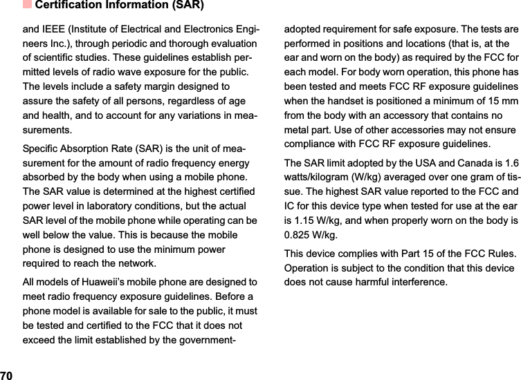 Certification Information (SAR)70and IEEE (Institute of Electrical and Electronics Engi-neers Inc.), through periodic and thorough evaluation of scientific studies. These guidelines establish per-mitted levels of radio wave exposure for the public. The levels include a safety margin designed to assure the safety of all persons, regardless of age and health, and to account for any variations in mea-surements.Specific Absorption Rate (SAR) is the unit of mea-surement for the amount of radio frequency energy absorbed by the body when using a mobile phone. The SAR value is determined at the highest certified power level in laboratory conditions, but the actual SAR level of the mobile phone while operating can be well below the value. This is because the mobile phone is designed to use the minimum power required to reach the network.All models of Huaweii’s mobile phone are designed to meet radio frequency exposure guidelines. Before a phone model is available for sale to the public, it must be tested and certified to the FCC that it does not exceed the limit established by the government-adopted requirement for safe exposure. The tests are performed in positions and locations (that is, at the ear and worn on the body) as required by the FCC for each model. For body worn operation, this phone has been tested and meets FCC RF exposure guidelines when the handset is positioned a minimum of 15 mm from the body with an accessory that contains no metal part. Use of other accessories may not ensure  compliance with FCC RF exposure guidelines.The SAR limit adopted by the USA and Canada is 1.6 watts/kilogram (W/kg) averaged over one gram of tis-sue. The highest SAR value reported to the FCC and IC for this device type when tested for use at the ear is 1.15 W/kg, and when properly worn on the body is 0.825 W/kg.This device complies with Part 15 of the FCC Rules. Operation is subject to the condition that this device does not cause harmful interference.