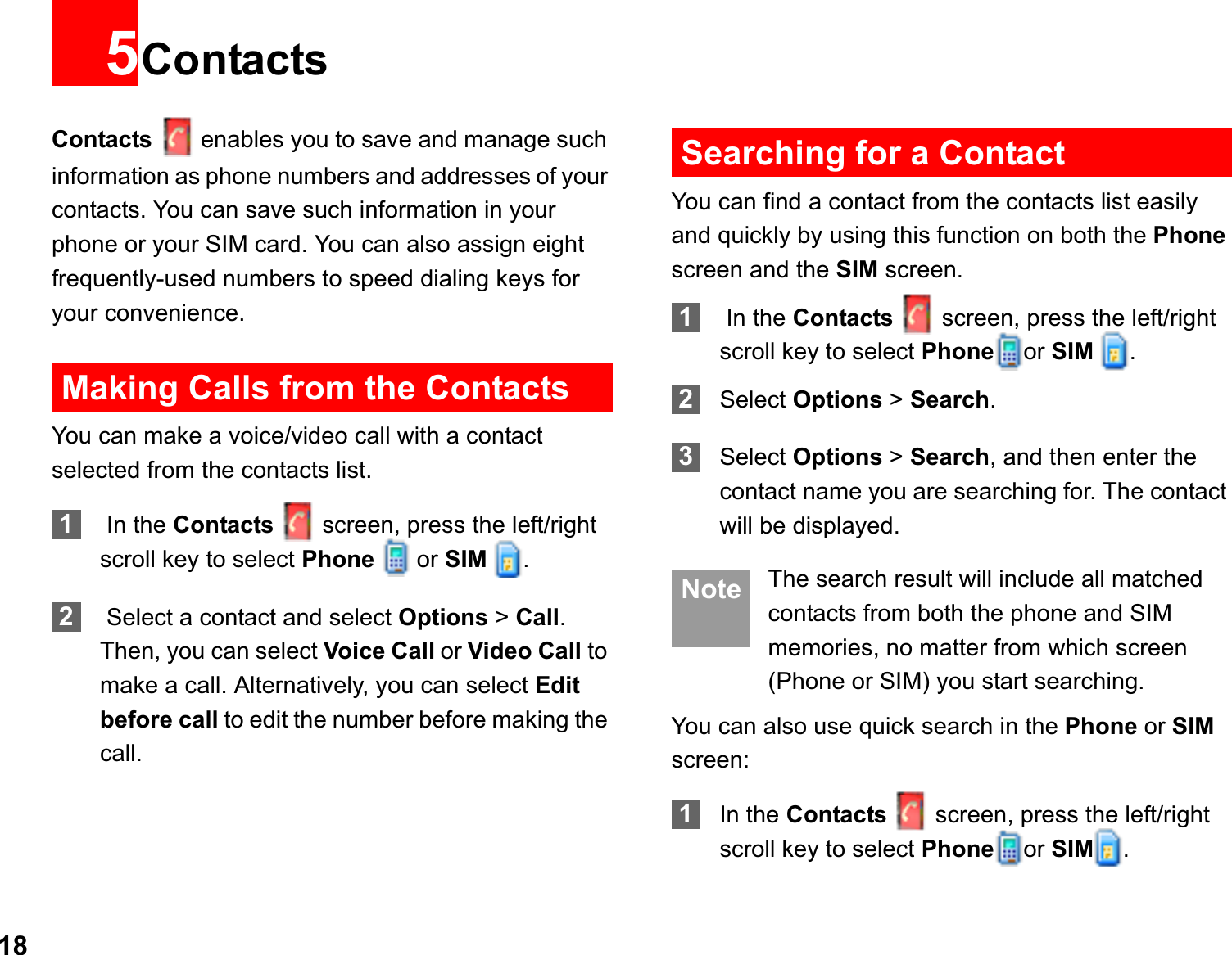185ContactsContacts enables you to save and manage such information as phone numbers and addresses of your contacts. You can save such information in your phone or your SIM card. You can also assign eight frequently-used numbers to speed dialing keys for your convenience.Making Calls from the ContactsYou can make a voice/video call with a contact selected from the contacts list.1 In the Contacts screen, press the left/right scroll key to select Phone  or SIM  .2 Select a contact and select Options &gt; Call.Then, you can select Voice Call or Video Call to make a call. Alternatively, you can select Editbefore call to edit the number before making the call.Searching for a ContactYou can find a contact from the contacts list easily and quickly by using this function on both the Phonescreen and the SIM screen.1 In the Contacts screen, press the left/right scroll key to select Phone or SIM  .2Select Options &gt; Search.3Select Options &gt; Search, and then enter the contact name you are searching for. The contact will be displayed. Note The search result will include all matched contacts from both the phone and SIM memories, no matter from which screen (Phone or SIM) you start searching.You can also use quick search in the Phone or SIMscreen:1In the Contacts screen, press the left/right scroll key to select Phone or SIM .
