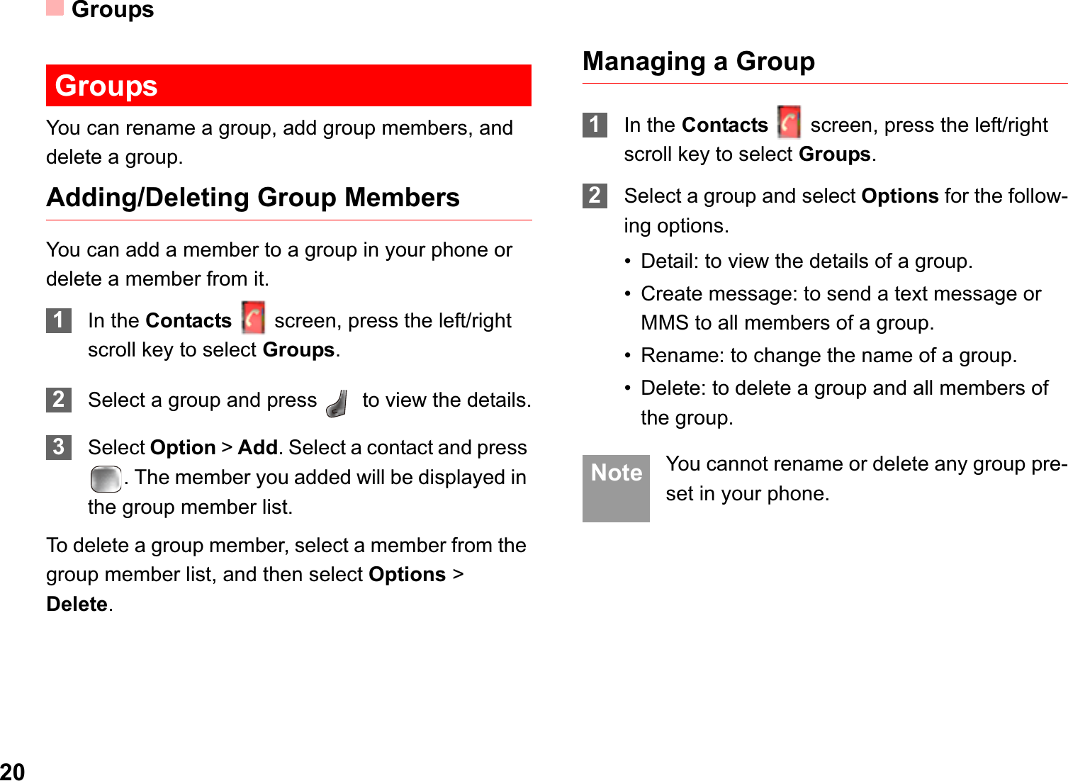 Groups20GroupsYou can rename a group, add group members, and delete a group.Adding/Deleting Group MembersYou can add a member to a group in your phone or delete a member from it.1In the Contacts screen, press the left/right scroll key to select Groups.2Select a group and press   to view the details.3Select Option &gt;Add. Select a contact and press . The member you added will be displayed in the group member list.To delete a group member, select a member from the group member list, and then select Options &gt; Delete.Managing a Group1In the Contacts screen, press the left/right scroll key to select Groups.2Select a group and select Options for the follow-ing options.• Detail: to view the details of a group.• Create message: to send a text message or MMS to all members of a group.• Rename: to change the name of a group.• Delete: to delete a group and all members of the group. Note You cannot rename or delete any group pre-set in your phone.