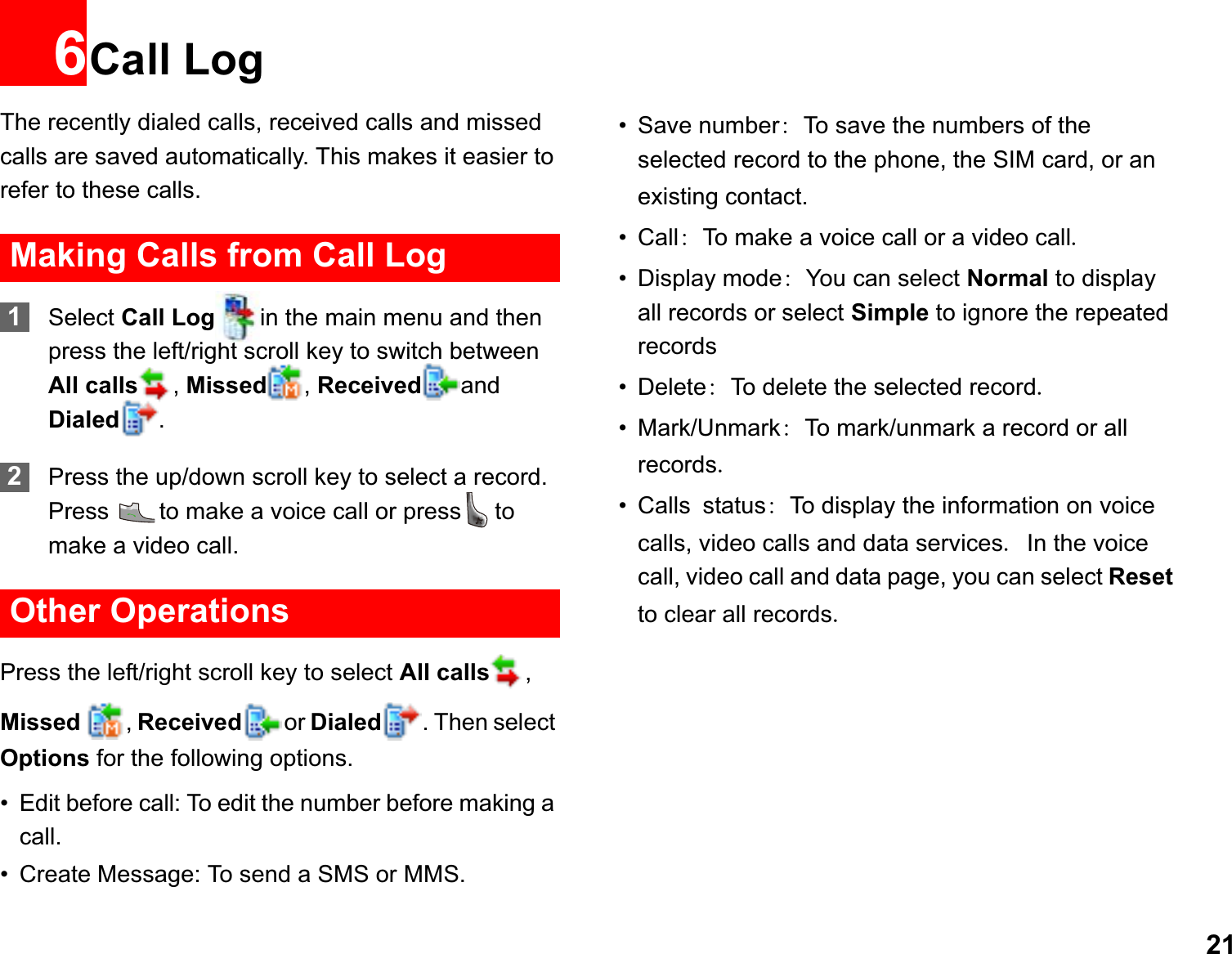 216Call LogThe recently dialed calls, received calls and missed calls are saved automatically. This makes it easier to refer to these calls.Making Calls from Call Log1Select Call Log in the main menu and then press the left/right scroll key to switch between All calls ,Missed ,Received and Dialed .2Press the up/down scroll key to select a record. Press  to make a voice call or press to make a video call.Other OperationsPress the left/right scroll key to select All calls ,Missed  ,Received or Dialed . Then select Options for the following options.• Edit before call: To edit the number before making a call.• Create Message: To send a SMS or MMS.• Save numberTo save the numbers of the selected record to the phone, the SIM card, or an existing contact.• CallTo make a voice call or a video call• Display modeYou can select Normal to display all records or select Simple to ignore the repeated records• DeleteTo delete the selected record• Mark/UnmarkTo mark/unmark a record or all records• CallsstatusTo display the information on voice calls, video calls and data servicesIn the voice call, video call and data page, you can select Resetto clear all records