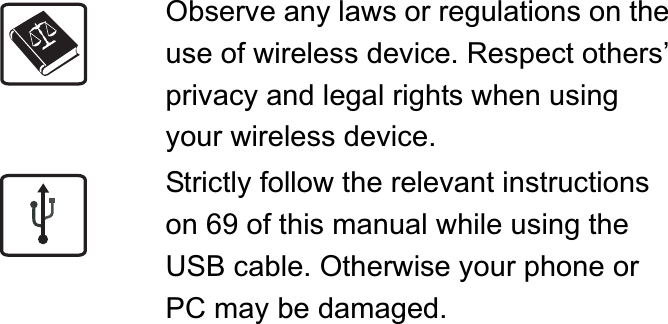 Observe any laws or regulations on the use of wireless device. Respect others’ privacy and legal rights when using your wireless device.Strictly follow the relevant instructions on 69 of this manual while using the USB cable. Otherwise your phone or PC may be damaged.
