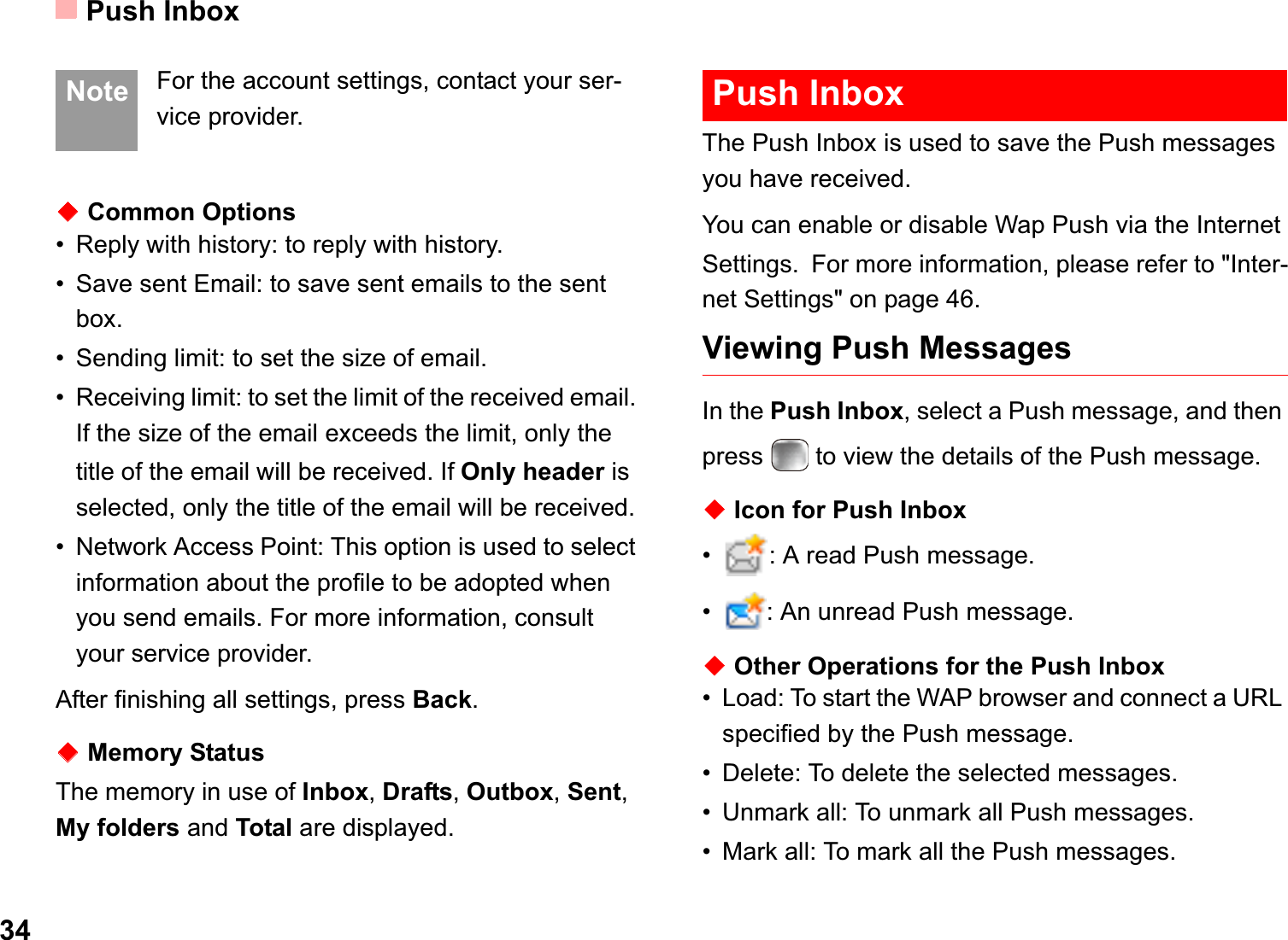 Push Inbox34 Note For the account settings, contact your ser-vice provider.ƹCommon Options• Reply with history: to reply with history.• Save sent Email: to save sent emails to the sent box.• Sending limit: to set the size of email.• Receiving limit: to set the limit of the received email. If the size of the email exceeds the limit, only the title of the email will be received. If Only header isselected, only the title of the email will be received.• Network Access Point: This option is used to select information about the profile to be adopted when you send emails. For more information, consult your service provider.After finishing all settings, press Back.ƹMemory StatusThe memory in use of Inbox,Drafts,Outbox,Sent,My folders and Total are displayed.Push InboxThe Push Inbox is used to save the Push messages you have received.You can enable or disable Wap Push via the Internet Settings.For more information, please refer to &quot;Inter-net Settings&quot; on page 46.Viewing Push MessagesIn the Push Inbox, select a Push message, and then press   to view the details of the Push message.ƹIcon for Push Inbox• : A read Push message.• : An unread Push message.ƹOther Operations for the Push Inbox• Load: To start the WAP browser and connect a URL specified by the Push message.• Delete: To delete the selected messages.• Unmark all: To unmark all Push messages.• Mark all: To mark all the Push messages.