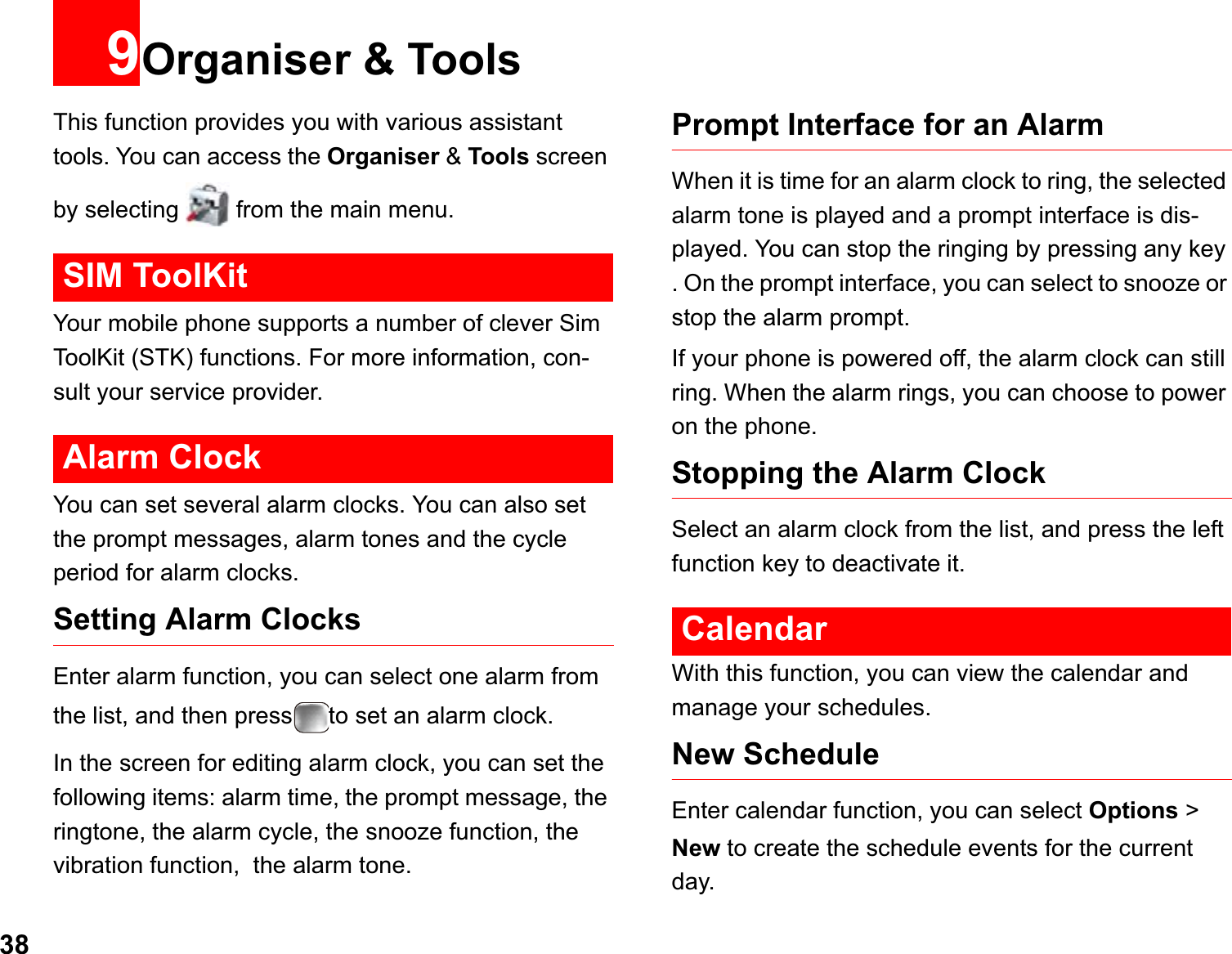 389Organiser &amp; ToolsThis function provides you with various assistant tools. You can access the Organiser &amp; Tools screen by selecting   from the main menu.SIM ToolKitYour mobile phone supports a number of clever Sim ToolKit (STK) functions. For more information, con-sult your service provider. Alarm ClockYou can set several alarm clocks. You can also set the prompt messages, alarm tones and the cycle period for alarm clocks.  Setting Alarm ClocksEnter alarm function, you can select one alarm from the list, and then press to set an alarm clock.In the screen for editing alarm clock, you can set the following items: alarm time, the prompt message, the ringtone, the alarm cycle, the snooze function, the vibration function,  the alarm tone.Prompt Interface for an AlarmWhen it is time for an alarm clock to ring, the selected alarm tone is played and a prompt interface is dis-played. You can stop the ringing by pressing any key . On the prompt interface, you can select to snooze or stop the alarm prompt.If your phone is powered off, the alarm clock can still ring. When the alarm rings, you can choose to power on the phone.Stopping the Alarm ClockSelect an alarm clock from the list, and press the left function key to deactivate it.CalendarWith this function, you can view the calendar and manage your schedules.New ScheduleEnter calendar function, you can select Options &gt; New to create the schedule events for the currentday.