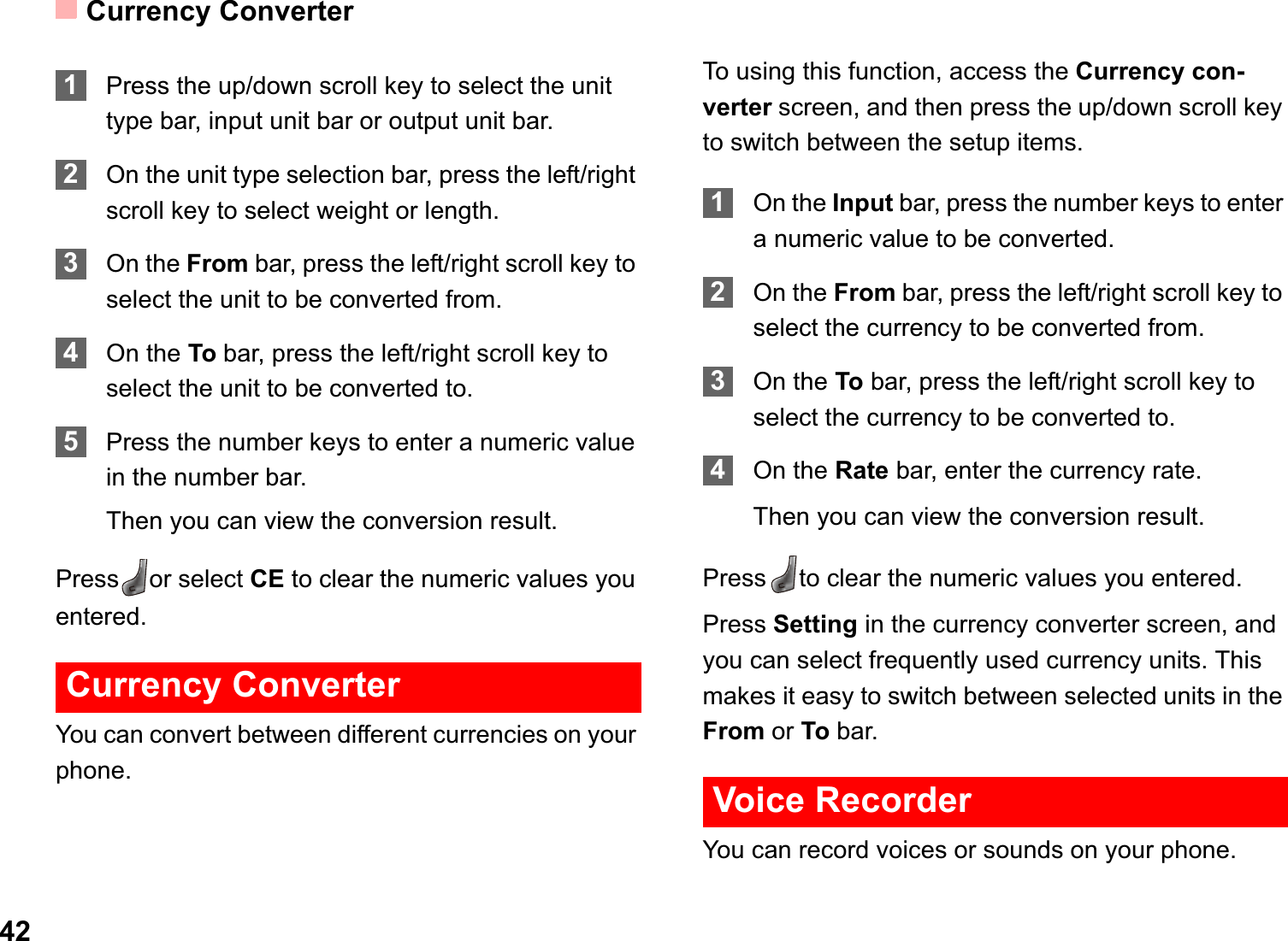 Currency Converter421Press the up/down scroll key to select the unit type bar, input unit bar or output unit bar.2On the unit type selection bar, press the left/right scroll key to select weight or length.3On the From bar, press the left/right scroll key to select the unit to be converted from.4On the To bar, press the left/right scroll key to select the unit to be converted to.5Press the number keys to enter a numeric value in the number bar. Then you can view the conversion result.Press or select CE to clear the numeric values you entered.Currency ConverterYou can convert between different currencies on your phone.To using this function, access the Currency con-verter screen, and then press the up/down scroll key to switch between the setup items.1On the Input bar, press the number keys to enter a numeric value to be converted.2On the From bar, press the left/right scroll key to select the currency to be converted from.3On the To bar, press the left/right scroll key to select the currency to be converted to.4On the Rate bar, enter the currency rate.Then you can view the conversion result.Press to clear the numeric values you entered.Press Setting in the currency converter screen, and you can select frequently used currency units. This makes it easy to switch between selected units in the From or To bar.Voice RecorderYou can record voices or sounds on your phone.  