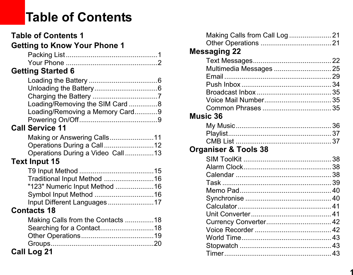 11Table of ContentsTable of Contents 1Getting to Know Your Phone 1Packing List ................................................1Your Phone ................................................2Getting Started 6Loading the Battery ....................................6Unloading the Battery.................................6Charging the Battery ..................................7Loading/Removing the SIM Card ...............8Loading/Removing a Memory Card............9Powering On/Off.........................................9Call Service 11Making or Answering Calls.......................11Operations During a Call ..........................12Operations During a VideoCall ...............13Text Input 15T9 Input Method .......................................15Traditional Input Method ..........................16&quot;123&quot; Numeric Input Method ....................16Symbol Input Method ...............................16Input Different Languages ........................17Contacts 18Making Calls from the Contacts ...............18Searching for a Contact............................18Other Operations......................................19Groups......................................................20Call Log 21Making Calls from Call Log ...................... 21Other Operations ..................................... 21Messaging 22Text Messages......................................... 22Multimedia Messages .............................. 25Email ........................................................ 29Push Inbox ............................................... 34Broadcast Inbox ....................................... 35Voice Mail Number................................... 35Common Phrases .................................... 35Music 36My Music.................................................. 36Playlist...................................................... 37CMB List .................................................. 37Organiser &amp; Tools 38SIM ToolKit .............................................. 38Alarm Clock.............................................. 38Calendar .................................................. 38Task ......................................................... 39Memo Pad................................................ 40Synchronise ............................................. 40Calculator................................................. 41Unit Converter.......................................... 41Currency Converter.................................. 42Voice Recorder ........................................ 42World Time............................................... 43Stopwatch ................................................ 43Timer........................................................ 43
