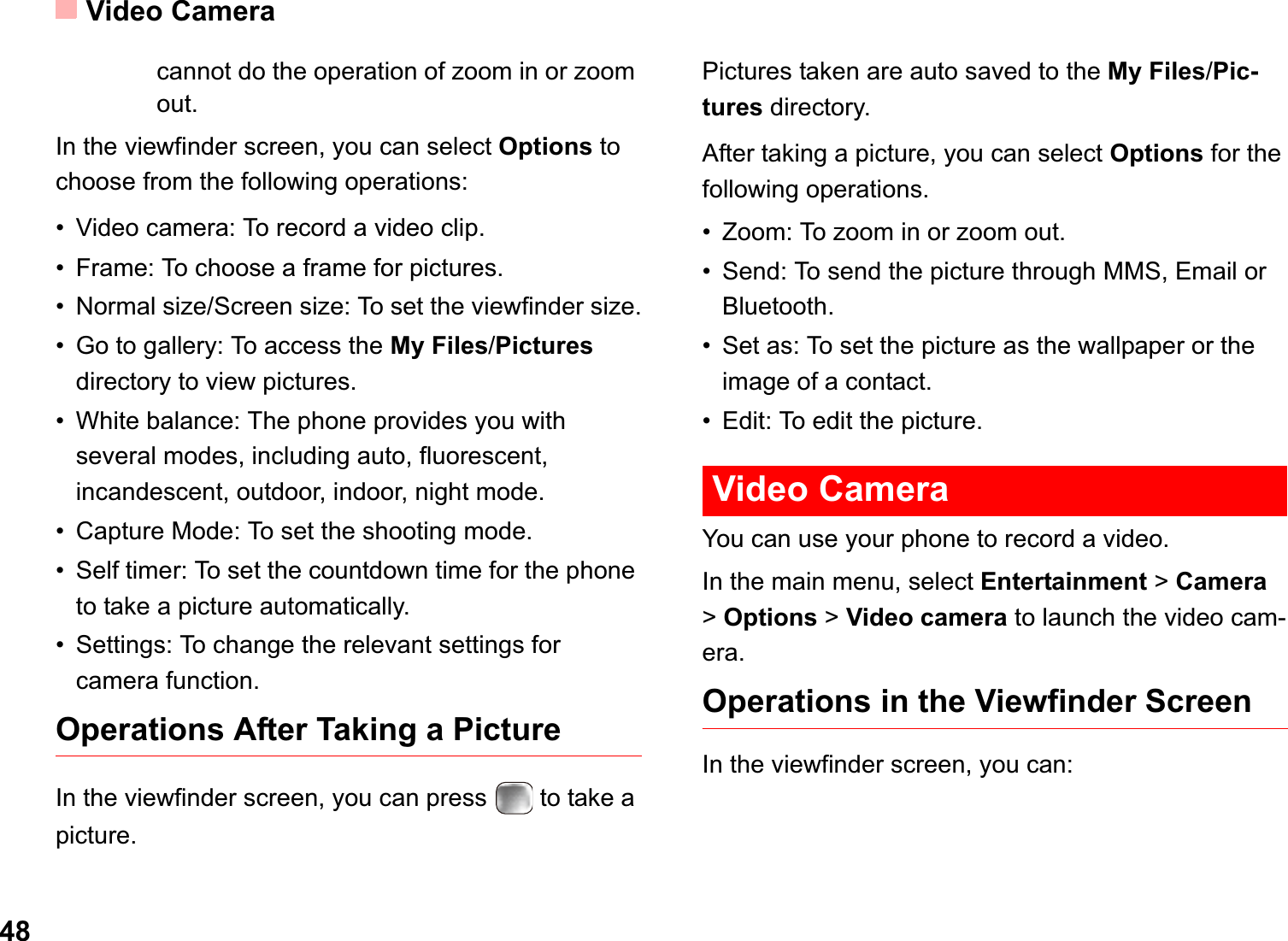 Video Camera48cannot do the operation of zoom in or zoom out. In the viewfinder screen, you can select Options to choose from the following operations:• Video camera: To record a video clip.• Frame: To choose a frame for pictures.• Normal size/Screen size: To set the viewfinder size.• Go to gallery: To access the My Files/Picturesdirectory to view pictures.• White balance: The phone provides you with several modes, including auto, fluorescent, incandescent, outdoor, indoor, night mode.• Capture Mode: To set the shooting mode.• Self timer: To set the countdown time for the phone to take a picture automatically. • Settings: To change the relevant settings for camera function.Operations After Taking a PictureIn the viewfinder screen, you can press   to take a picture.Pictures taken are auto saved to the My Files/Pic-tures directory.After taking a picture, you can select Options for the following operations.• Zoom: To zoom in or zoom out.• Send: To send the picture through MMS, Email or Bluetooth.• Set as: To set the picture as the wallpaper or the image of a contact.• Edit: To edit the picture. Video CameraYou can use your phone to record a video.In the main menu, select Entertainment &gt;Camera&gt;Options &gt; Video camera to launch the video cam-era.Operations in the Viewfinder ScreenIn the viewfinder screen, you can: