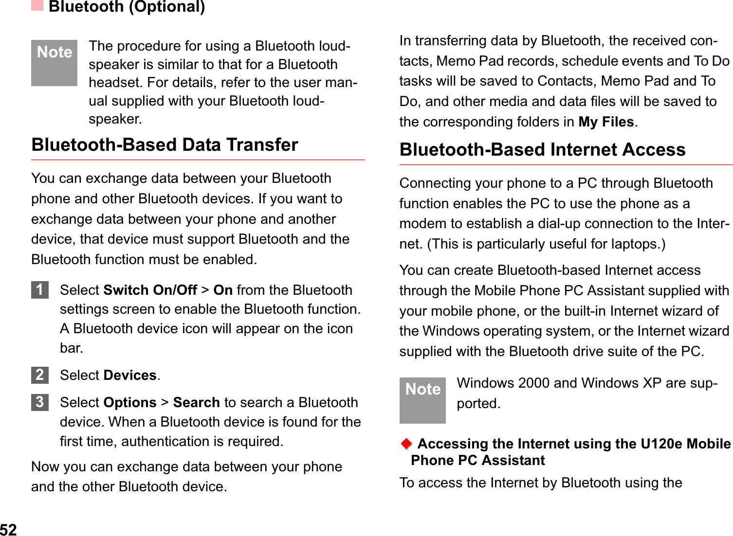 Bluetooth (Optional)52 Note The procedure for using a Bluetooth loud-speaker is similar to that for a Bluetooth headset. For details, refer to the user man-ual supplied with your Bluetooth loud-speaker.Bluetooth-Based Data TransferYou can exchange data between your Bluetooth phone and other Bluetooth devices. If you want to exchange data between your phone and another device, that device must support Bluetooth and the Bluetooth function must be enabled.1Select Switch On/Off &gt; On from the Bluetooth settings screen to enable the Bluetooth function. A Bluetooth device icon will appear on the icon bar.2Select Devices.3Select Options &gt; Search to search a Bluetooth device. When a Bluetooth device is found for the first time, authentication is required.Now you can exchange data between your phone and the other Bluetooth device. In transferring data by Bluetooth, the received con-tacts, Memo Pad records, schedule events and To Do tasks will be saved to Contacts, Memo Pad and To Do, and other media and data files will be saved to the corresponding folders in My Files.Bluetooth-Based Internet AccessConnecting your phone to a PC through Bluetooth function enables the PC to use the phone as a modem to establish a dial-up connection to the Inter-net. (This is particularly useful for laptops.)You can create Bluetooth-based Internet access through the Mobile Phone PC Assistant supplied with your mobile phone, or the built-in Internet wizard of the Windows operating system, or the Internet wizard supplied with the Bluetooth drive suite of the PC. Note Windows 2000 and Windows XP are sup-ported.ƹAccessing the Internet using the U120e Mobile Phone PC AssistantTo access the Internet by Bluetooth using the 