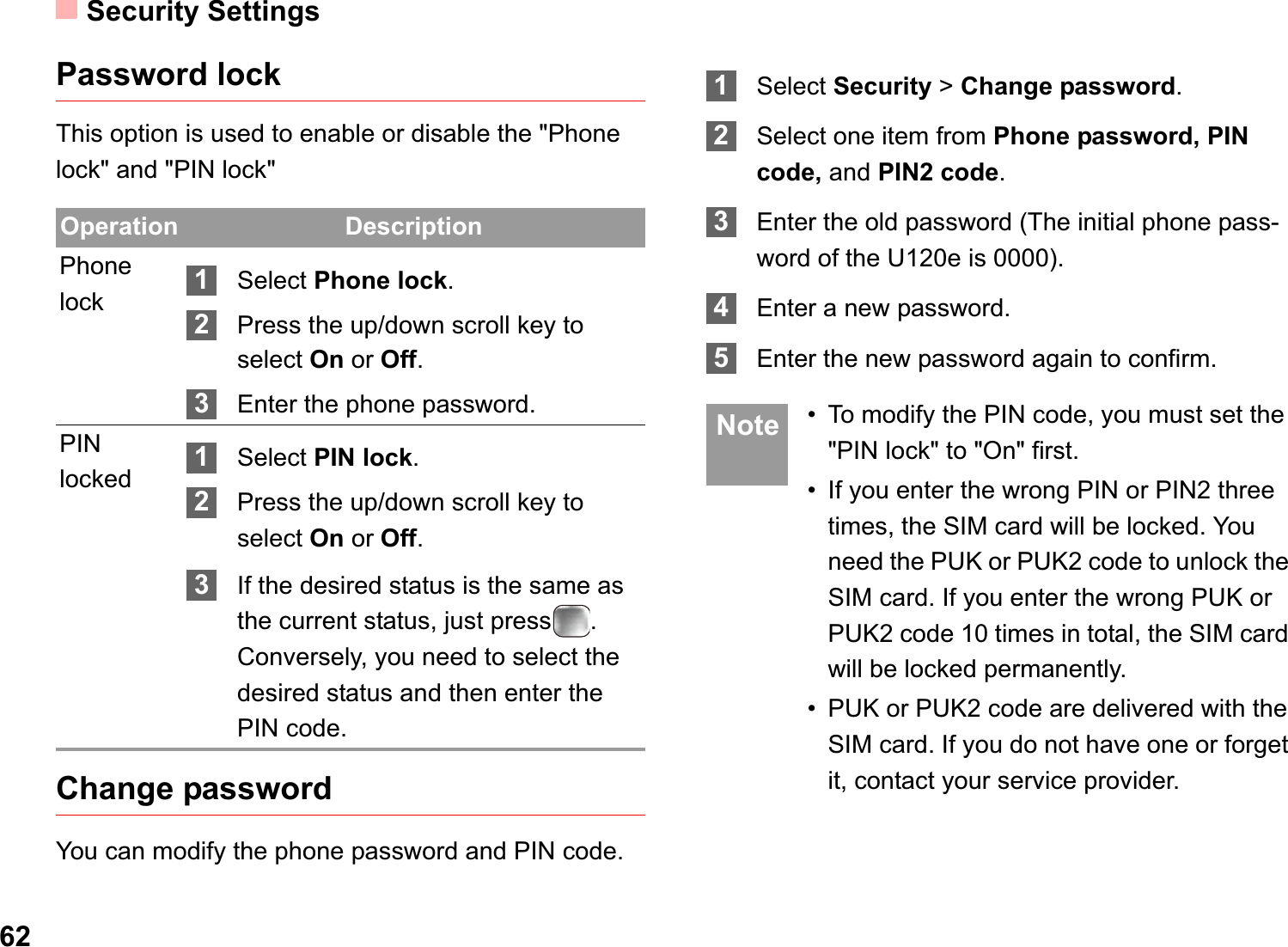 Security Settings62Password lockThis option is used to enable or disable the &quot;Phone lock&quot; and &quot;PIN lock&quot;Change passwordYou can modify the phone password and PIN code.1Select Security &gt;Change password.2Select one item from Phone password, PIN code, and PIN2 code.3Enter the old password (The initial phone pass-word of the U120e is 0000).4Enter a new password.5Enter the new password again to confirm. Note • To modify the PIN code, you must set the &quot;PIN lock&quot; to &quot;On&quot; first.• If you enter the wrong PIN or PIN2 three times, the SIM card will be locked. You need the PUK or PUK2 code to unlock the SIM card. If you enter the wrong PUK or PUK2 code 10 times in total, the SIM card will be locked permanently.• PUK or PUK2 code are delivered with the SIM card. If you do not have one or forget it, contact your service provider.Operation DescriptionPhone lock 1Select Phone lock.2Press the up/down scroll key to select On or Off.3Enter the phone password.PIN locked 1Select PIN lock.2Press the up/down scroll key to select On or Off.3If the desired status is the same as the current status, just press . Conversely, you need to select the desired status and then enter the PIN code.