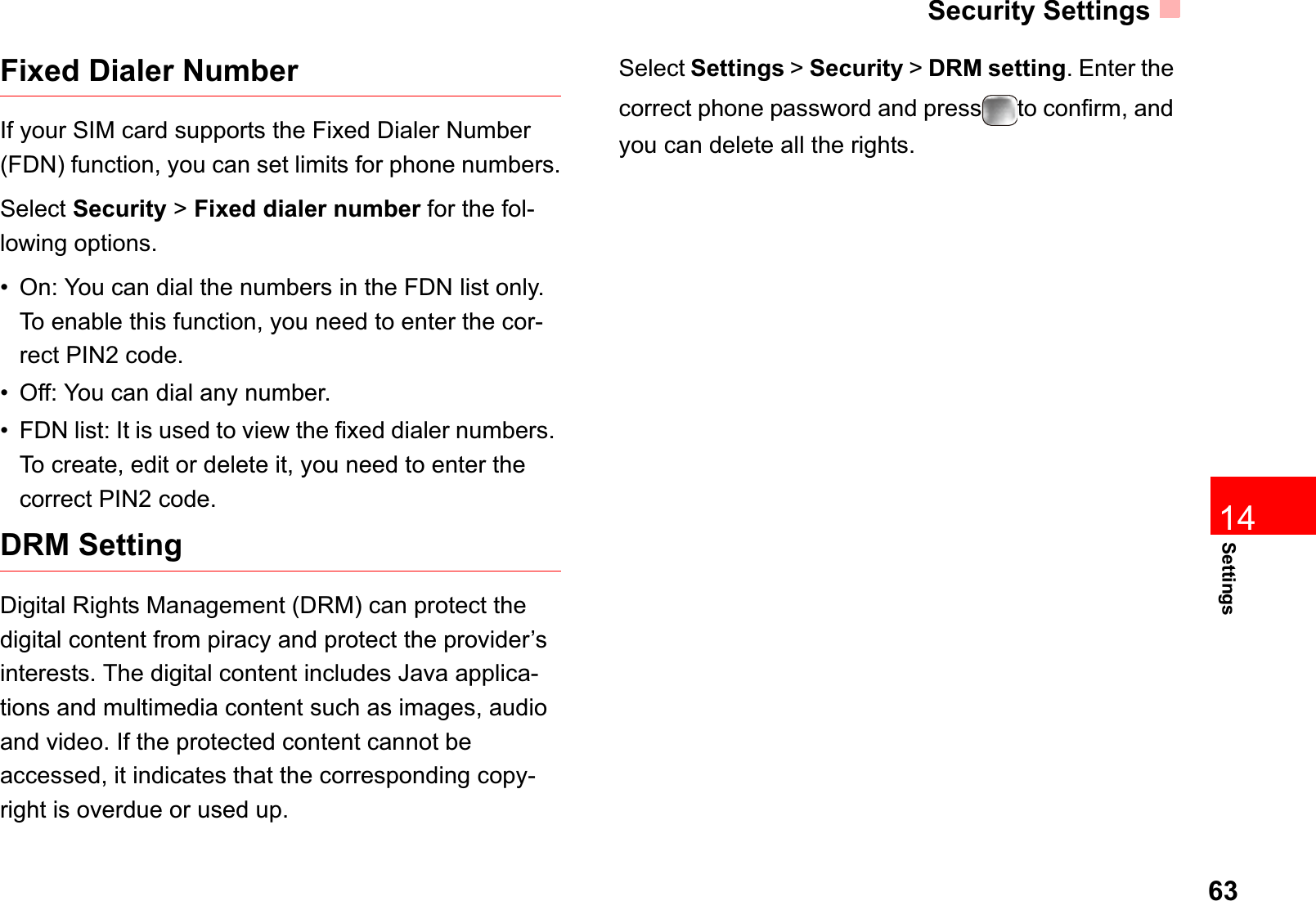 Security Settings6314SettingsFixed Dialer NumberIf your SIM card supports the Fixed Dialer Number (FDN) function, you can set limits for phone numbers.Select Security &gt;Fixed dialer number for the fol-lowing options.• On: You can dial the numbers in the FDN list only. To enable this function, you need to enter the cor-rect PIN2 code.• Off: You can dial any number.• FDN list: It is used to view the fixed dialer numbers. To create, edit or delete it, you need to enter the correct PIN2 code.DRM SettingDigital Rights Management (DRM) can protect the digital content from piracy and protect the provider’s interests. The digital content includes Java applica-tions and multimedia content such as images, audio and video. If the protected content cannot be accessed, it indicates that the corresponding copy-right is overdue or used up. Select Settings &gt; Security &gt; DRM setting. Enter the correct phone password and press to confirm, and you can delete all the rights. 