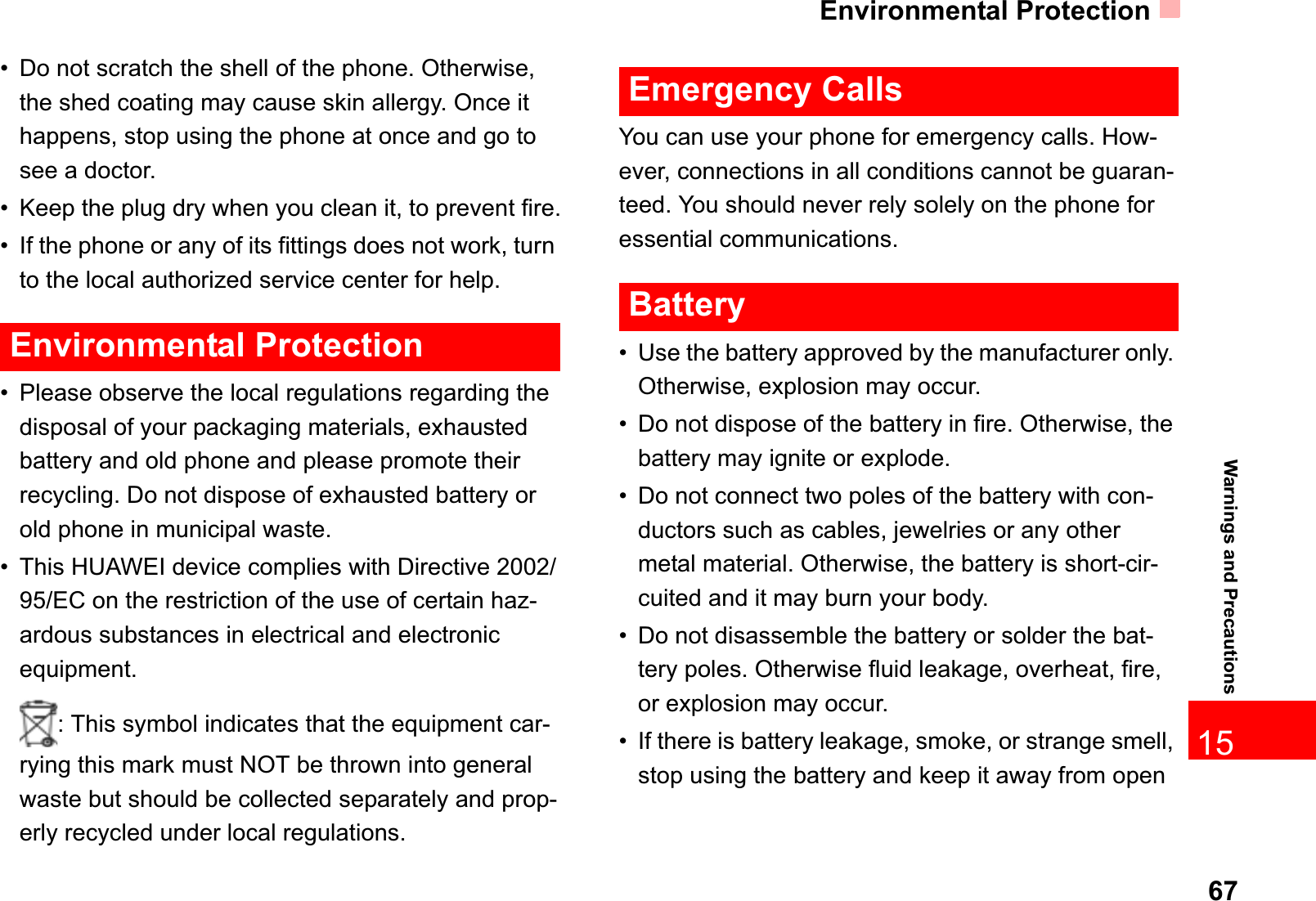 Environmental Protection6715Warnings and Precautions• Do not scratch the shell of the phone. Otherwise, the shed coating may cause skin allergy. Once it happens, stop using the phone at once and go to see a doctor.• Keep the plug dry when you clean it, to prevent fire.• If the phone or any of its fittings does not work, turn to the local authorized service center for help.Environmental Protection• Please observe the local regulations regarding the disposal of your packaging materials, exhausted battery and old phone and please promote their recycling. Do not dispose of exhausted battery or old phone in municipal waste.• This HUAWEI device complies with Directive 2002/95/EC on the restriction of the use of certain haz-ardous substances in electrical and electronic equipment.: This symbol indicates that the equipment car-rying this mark must NOT be thrown into general waste but should be collected separately and prop-erly recycled under local regulations.Emergency CallsYou can use your phone for emergency calls. How-ever, connections in all conditions cannot be guaran-teed. You should never rely solely on the phone for essential communications.Battery• Use the battery approved by the manufacturer only. Otherwise, explosion may occur.• Do not dispose of the battery in fire. Otherwise, the battery may ignite or explode.• Do not connect two poles of the battery with con-ductors such as cables, jewelries or any other metal material. Otherwise, the battery is short-cir-cuited and it may burn your body.• Do not disassemble the battery or solder the bat-tery poles. Otherwise fluid leakage, overheat, fire, or explosion may occur.• If there is battery leakage, smoke, or strange smell, stop using the battery and keep it away from open 