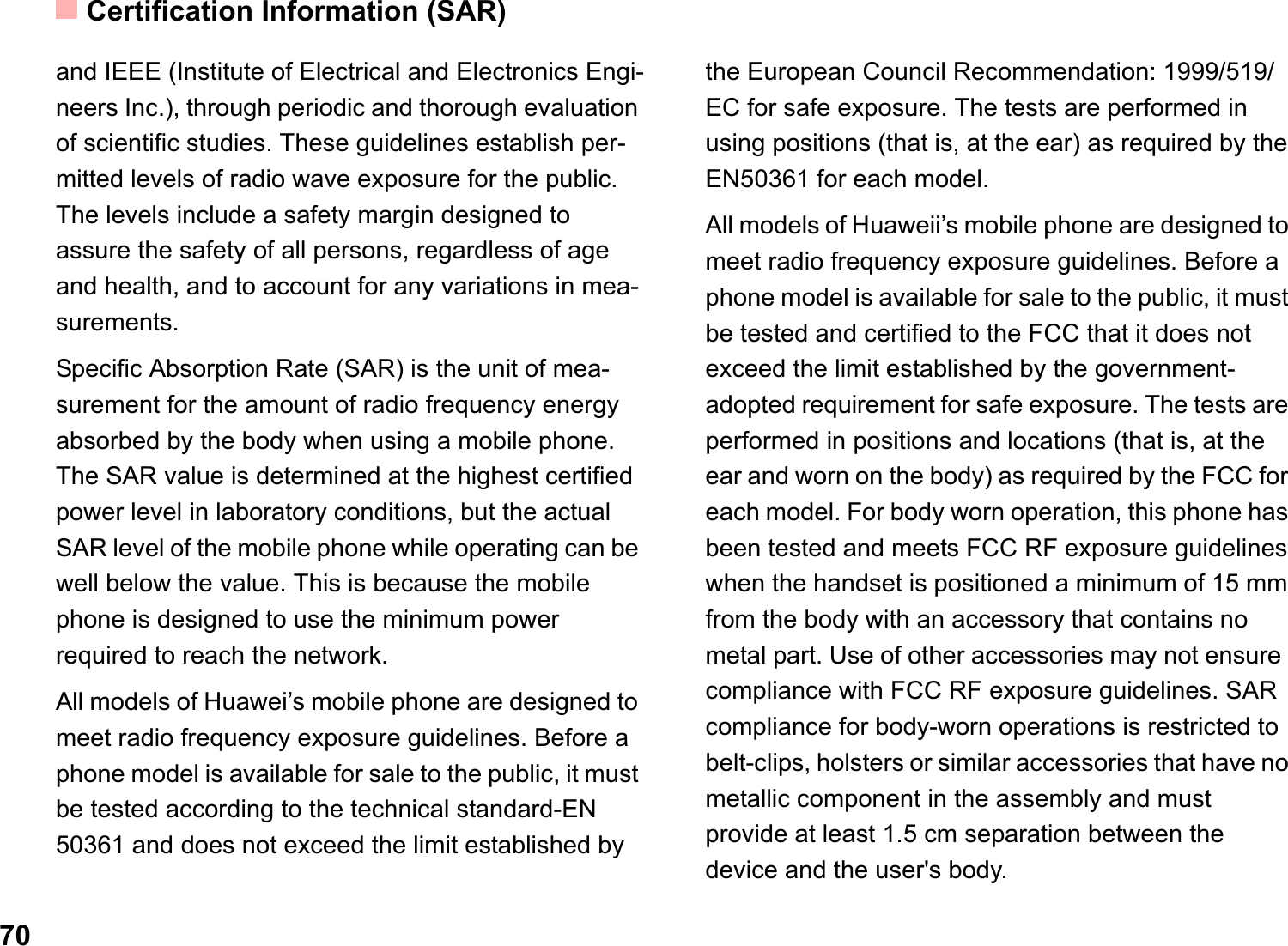 Certification Information (SAR)70and IEEE (Institute of Electrical and Electronics Engi-neers Inc.), through periodic and thorough evaluation of scientific studies. These guidelines establish per-mitted levels of radio wave exposure for the public. The levels include a safety margin designed to assure the safety of all persons, regardless of age and health, and to account for any variations in mea-surements.Specific Absorption Rate (SAR) is the unit of mea-surement for the amount of radio frequency energy absorbed by the body when using a mobile phone. The SAR value is determined at the highest certified power level in laboratory conditions, but the actual SAR level of the mobile phone while operating can be well below the value. This is because the mobile phone is designed to use the minimum power required to reach the network.All models of Huawei’s mobile phone are designed to meet radio frequency exposure guidelines. Before a phone model is available for sale to the public, it must be tested according to the technical standard-EN 50361 and does not exceed the limit established by the European Council Recommendation: 1999/519/EC for safe exposure. The tests are performed in using positions (that is, at the ear) as required by the EN50361 for each model.All models of Huaweii’s mobile phone are designed to meet radio frequency exposure guidelines. Before a phone model is available for sale to the public, it must be tested and certified to the FCC that it does not exceed the limit established by the government-adopted requirement for safe exposure. The tests are performed in positions and locations (that is, at the ear and worn on the body) as required by the FCC for each model. For body worn operation, this phone has been tested and meets FCC RF exposure guidelines when the handset is positioned a minimum of 15 mm from the body with an accessory that contains no metal part. Use of other accessories may not ensure  compliance with FCC RF exposure guidelines. SAR compliance for body-worn operations is restricted to belt-clips, holsters or similar accessories that have no metallic component in the assembly and must provide at least 1.5 cm separation between the device and the user&apos;s body.