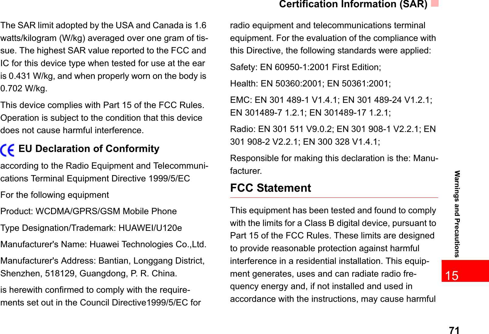 Certification Information (SAR)7115Warnings and PrecautionsThe SAR limit adopted by the USA and Canada is 1.6 watts/kilogram (W/kg) averaged over one gram of tis-sue. The highest SAR value reported to the FCC and IC for this device type when tested for use at the ear is 0.431 W/kg, and when properly worn on the body is 0.702 W/kg.This device complies with Part 15 of the FCC Rules. Operation is subject to the condition that this device does not cause harmful interference.EU Declaration of Conformityaccording to the Radio Equipment and Telecommuni-cations Terminal Equipment Directive 1999/5/ECFor the following equipment Product: WCDMA/GPRS/GSM Mobile PhoneType Designation/Trademark: HUAWEI/U120eManufacturer&apos;s Name: Huawei Technologies Co.,Ltd.Manufacturer&apos;s Address: Bantian, Longgang District, Shenzhen, 518129, Guangdong, P. R. China.is herewith confirmed to comply with the require-ments set out in the Council Directive1999/5/EC for radio equipment and telecommunications terminal equipment. For the evaluation of the compliance with this Directive, the following standards were applied:Safety: EN 60950-1:2001 First Edition;Health: EN 50360:2001; EN 50361:2001;EMC: EN 301 489-1 V1.4.1; EN 301 489-24 V1.2.1; EN 301489-7 1.2.1; EN 301489-17 1.2.1;Radio: EN 301 511 V9.0.2; EN 301 908-1 V2.2.1; EN 301 908-2 V2.2.1; EN 300 328 V1.4.1;Responsible for making this declaration is the: Manu-facturer.FCC StatementThis equipment has been tested and found to comply with the limits for a Class B digital device, pursuant to Part 15 of the FCC Rules. These limits are designed to provide reasonable protection against harmful interference in a residential installation. This equip-ment generates, uses and can radiate radio fre-quency energy and, if not installed and used in accordance with the instructions, may cause harmful 