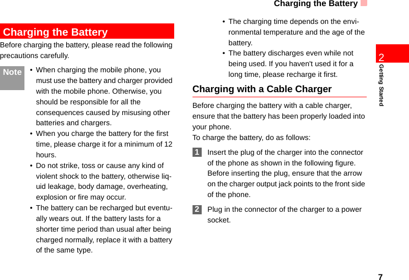 Charging the Battery7Getting Started2 Charging the BatteryBefore charging the battery, please read the following precautions carefully. Note • When charging the mobile phone, you must use the battery and charger provided with the mobile phone. Otherwise, you should be responsible for all the consequences caused by misusing other batteries and chargers.• When you charge the battery for the first time, please charge it for a minimum of 12 hours.• Do not strike, toss or cause any kind of violent shock to the battery, otherwise liq-uid leakage, body damage, overheating, explosion or fire may occur.• The battery can be recharged but eventu-ally wears out. If the battery lasts for a shorter time period than usual after being charged normally, replace it with a battery of the same type.• The charging time depends on the envi-ronmental temperature and the age of the battery.• The battery discharges even while not being used. If you haven&apos;t used it for a long time, please recharge it first.Charging with a Cable ChargerBefore charging the battery with a cable charger, ensure that the battery has been properly loaded into your phone.To charge the battery, do as follows: 1Insert the plug of the charger into the connector of the phone as shown in the following figure. Before inserting the plug, ensure that the arrow on the charger output jack points to the front side of the phone. 2Plug in the connector of the charger to a power socket.