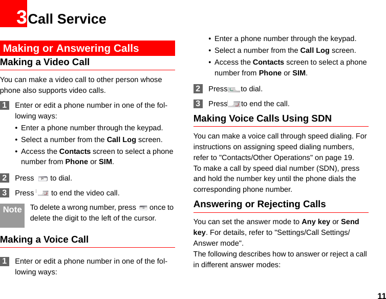 113Call Service Making or Answering CallsMaking a Video CallYou can make a video call to other person whose phone also supports video calls. 1Enter or edit a phone number in one of the fol-lowing ways:• Enter a phone number through the keypad.• Select a number from the Call Log screen.• Access the Contacts screen to select a phone number from Phone or SIM. 2Press  to dial. 3Press   to end the video call. Note To delete a wrong number, press once to delete the digit to the left of the cursor.Making a Voice Call 1Enter or edit a phone number in one of the fol-lowing ways:• Enter a phone number through the keypad.• Select a number from the Call Log screen.• Access the Contacts screen to select a phone number from Phone or SIM. 2Press to dial. 3Press to end the call.Making Voice Calls Using SDNYou can make a voice call through speed dialing. For instructions on assigning speed dialing numbers, refer to &quot;Contacts/Other Operations&quot; on page 19.To make a call by speed dial number (SDN), press and hold the number key until the phone dials the corresponding phone number.Answering or Rejecting CallsYou can set the answer mode to Any key or Send key. For details, refer to &quot;Settings/Call Settings/Answer mode&quot;.The following describes how to answer or reject a call in different answer modes: