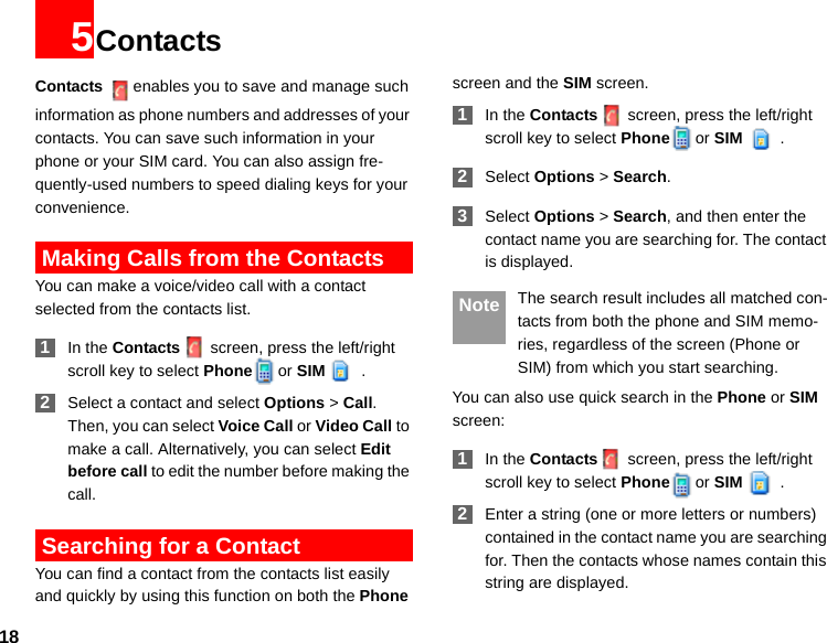 185ContactsContacts enables you to save and manage such information as phone numbers and addresses of your contacts. You can save such information in your phone or your SIM card. You can also assign fre-quently-used numbers to speed dialing keys for your convenience. Making Calls from the ContactsYou can make a voice/video call with a contact selected from the contacts list. 1In the Contacts screen, press the left/right scroll key to select Phone or SIM . 2Select a contact and select Options &gt; Call. Then, you can select Voice Call or Video Call to make a call. Alternatively, you can select Edit before call to edit the number before making the call. Searching for a ContactYou can find a contact from the contacts list easily and quickly by using this function on both the Phone screen and the SIM screen. 1In the Contacts screen, press the left/right scroll key to select Phone or SIM . 2Select Options &gt; Search. 3Select Options &gt; Search, and then enter the contact name you are searching for. The contact is displayed. Note The search result includes all matched con-tacts from both the phone and SIM memo-ries, regardless of the screen (Phone or SIM) from which you start searching.You can also use quick search in the Phone or SIM screen: 1In the Contacts screen, press the left/right scroll key to select Phone or SIM . 2Enter a string (one or more letters or numbers) contained in the contact name you are searching for. Then the contacts whose names contain this string are displayed.