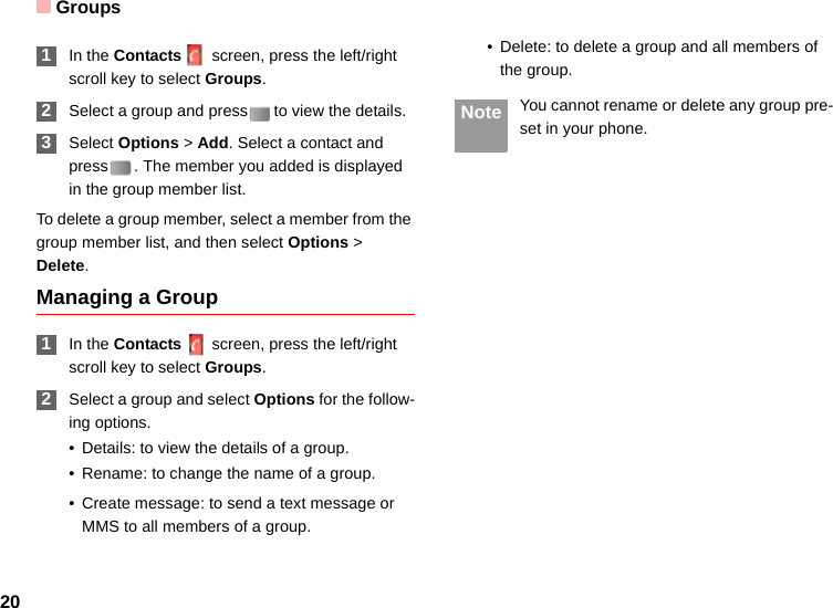 Groups20 1In the Contacts screen, press the left/right scroll key to select Groups. 2Select a group and press to view the details. 3Select Options &gt; Add. Select a contact and press . The member you added is displayed in the group member list.To delete a group member, select a member from the group member list, and then select Options &gt; Delete.Managing a Group 1In the Contacts screen, press the left/right scroll key to select Groups. 2Select a group and select Options for the follow-ing options.• Details: to view the details of a group.• Rename: to change the name of a group.• Create message: to send a text message or MMS to all members of a group.• Delete: to delete a group and all members of the group. Note You cannot rename or delete any group pre-set in your phone.