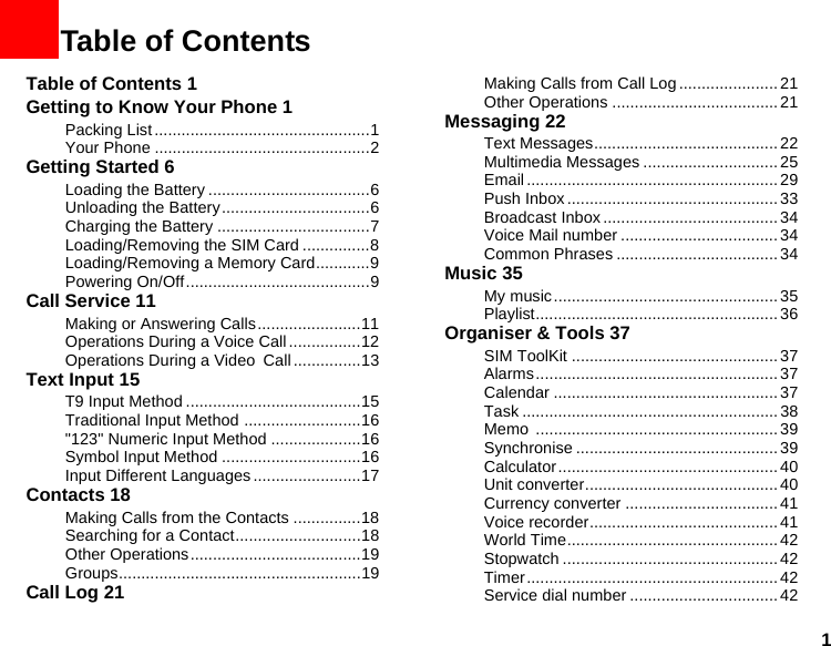 11Table of ContentsTable of Contents 1Getting to Know Your Phone 1Packing List ................................................1Your Phone ................................................2Getting Started 6Loading the Battery ....................................6Unloading the Battery.................................6Charging the Battery ..................................7Loading/Removing the SIM Card ...............8Loading/Removing a Memory Card............9Powering On/Off.........................................9Call Service 11Making or Answering Calls.......................11Operations During a Voice Call ................12Operations During a Video Call...............13Text Input 15T9 Input Method .......................................15Traditional Input Method ..........................16&quot;123&quot; Numeric Input Method ....................16Symbol Input Method ...............................16Input Different Languages........................17Contacts 18Making Calls from the Contacts ...............18Searching for a Contact............................18Other Operations......................................19Groups......................................................19Call Log 21Making Calls from Call Log ...................... 21Other Operations .....................................21Messaging 22Text Messages.........................................22Multimedia Messages ..............................25Email ........................................................ 29Push Inbox ............................................... 33Broadcast Inbox.......................................34Voice Mail number ...................................34Common Phrases .................................... 34Music 35My music.................................................. 35Playlist...................................................... 36Organiser &amp; Tools 37SIM ToolKit .............................................. 37Alarms...................................................... 37Calendar ..................................................37Task ......................................................... 38Memo ...................................................... 39Synchronise ............................................. 39Calculator.................................................40Unit converter........................................... 40Currency converter .................................. 41Voice recorder.......................................... 41World Time............................................... 42Stopwatch ................................................ 42Timer........................................................ 42Service dial number .................................42