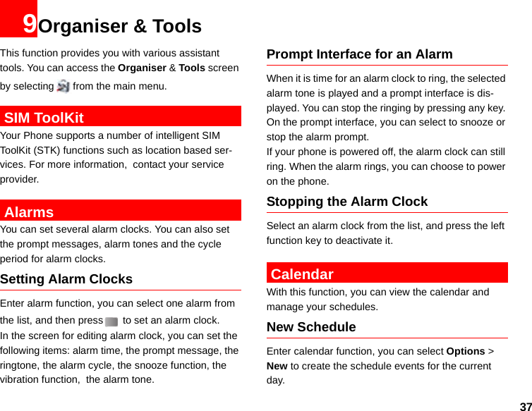 379Organiser &amp; ToolsThis function provides you with various assistant tools. You can access the Organiser &amp; Tools screen by selecting from the main menu. SIM ToolKitYour Phone supports a number of intelligent SIM ToolKit (STK) functions such as location based ser-vices. For more information,  contact your service provider.  AlarmsYou can set several alarm clocks. You can also set the prompt messages, alarm tones and the cycle period for alarm clocks.  Setting Alarm ClocksEnter alarm function, you can select one alarm from the list, and then press  to set an alarm clock.In the screen for editing alarm clock, you can set the following items: alarm time, the prompt message, the ringtone, the alarm cycle, the snooze function, the vibration function,  the alarm tone.Prompt Interface for an AlarmWhen it is time for an alarm clock to ring, the selected alarm tone is played and a prompt interface is dis-played. You can stop the ringing by pressing any key. On the prompt interface, you can select to snooze or stop the alarm prompt.If your phone is powered off, the alarm clock can still ring. When the alarm rings, you can choose to power on the phone.Stopping the Alarm ClockSelect an alarm clock from the list, and press the left function key to deactivate it. CalendarWith this function, you can view the calendar and manage your schedules.New ScheduleEnter calendar function, you can select Options &gt; New to create the schedule events for the current day.