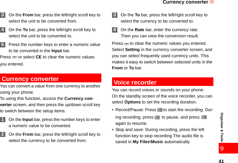Currency converter41Organiser &amp; Tools9 3On the From bar, press the left/right scroll key to select the unit to be converted from. 4On the To bar, press the left/right scroll key to select the unit to be converted to. 5Press the number keys to enter a numeric value to be converted in the Input bar. Press or select CE to clear the numeric values you entered. Currency converterYou can convert a value from one currency to another using your phone.To using this function, access the Currency con-verter screen, and then press the up/down scroll key to switch between the setup items. 1On the Input bar, press the number keys to enter a numeric value to be converted. 2On the From bar, press the left/right scroll key to select the currency to be converted from. 3On the To bar, press the left/right scroll key to select the currency to be converted to. 4On the Rate bar, enter the currency rate.Then you can view the conversion result.Press to clear the numeric values you entered.Select Setting in the currency converter screen, and you can select frequently used currency units. This makes it easy to switch between selected units in the From or To bar. Voice recorderYou can record voices or sounds on your phone.  On the standby screen of the voice recorder, you can select Options to set the recording duration.• Record/Pause: Press to start the recording. Dur-ing recording, press  to pause, and press   again to resume.• Stop and save: During recording, press the left function key to stop recording.The audio file is saved in My Files\Music automatically.