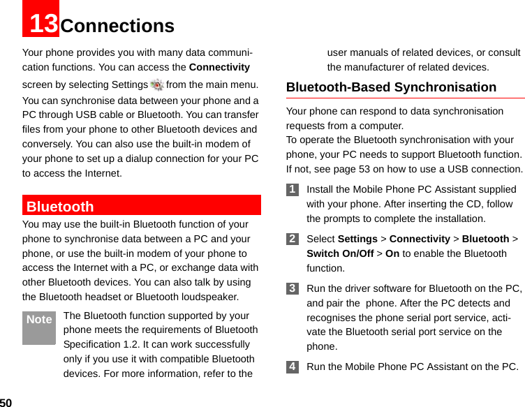 5013ConnectionsYour phone provides you with many data communi-cation functions. You can access the Connectivity screen by selecting Settings from the main menu. You can synchronise data between your phone and a PC through USB cable or Bluetooth. You can transfer files from your phone to other Bluetooth devices and conversely. You can also use the built-in modem of your phone to set up a dialup connection for your PC to access the Internet. BluetoothYou may use the built-in Bluetooth function of your phone to synchronise data between a PC and your phone, or use the built-in modem of your phone to access the Internet with a PC, or exchange data with other Bluetooth devices. You can also talk by using the Bluetooth headset or Bluetooth loudspeaker. Note The Bluetooth function supported by your  phone meets the requirements of Bluetooth Specification 1.2. It can work successfully only if you use it with compatible Bluetooth devices. For more information, refer to the user manuals of related devices, or consult the manufacturer of related devices.Bluetooth-Based SynchronisationYour phone can respond to data synchronisation requests from a computer.To operate the Bluetooth synchronisation with your  phone, your PC needs to support Bluetooth function. If not, see page 53 on how to use a USB connection. 1Install the Mobile Phone PC Assistant supplied with your phone. After inserting the CD, follow the prompts to complete the installation. 2Select Settings &gt; Connectivity &gt; Bluetooth &gt; Switch On/Off &gt; On to enable the Bluetooth function. 3Run the driver software for Bluetooth on the PC, and pair the  phone. After the PC detects and recognises the phone serial port service, acti-vate the Bluetooth serial port service on the phone. 4Run the Mobile Phone PC Assistant on the PC.
