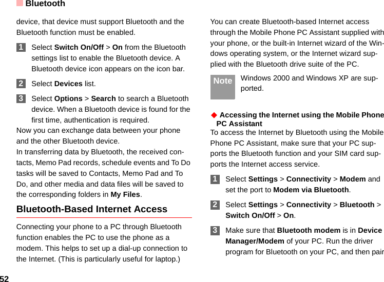Bluetooth52device, that device must support Bluetooth and the Bluetooth function must be enabled. 1Select Switch On/Off &gt; On from the Bluetooth settings list to enable the Bluetooth device. A Bluetooth device icon appears on the icon bar. 2Select Devices list. 3Select Options &gt; Search to search a Bluetooth device. When a Bluetooth device is found for the first time, authentication is required.Now you can exchange data between your phone and the other Bluetooth device. In transferring data by Bluetooth, the received con-tacts, Memo Pad records, schedule events and To Do tasks will be saved to Contacts, Memo Pad and To Do, and other media and data files will be saved to the corresponding folders in My Files.Bluetooth-Based Internet AccessConnecting your phone to a PC through Bluetooth function enables the PC to use the phone as a modem. This helps to set up a dial-up connection to the Internet. (This is particularly useful for laptop.)You can create Bluetooth-based Internet access through the Mobile Phone PC Assistant supplied with your phone, or the built-in Internet wizard of the Win-dows operating system, or the Internet wizard sup-plied with the Bluetooth drive suite of the PC. Note Windows 2000 and Windows XP are sup-ported.◆ Accessing the Internet using the Mobile Phone PC AssistantTo access the Internet by Bluetooth using the Mobile Phone PC Assistant, make sure that your PC sup-ports the Bluetooth function and your SIM card sup-ports the Internet access service. 1Select Settings &gt; Connectivity &gt; Modem and set the port to Modem via Bluetooth. 2Select Settings &gt; Connectivity &gt; Bluetooth &gt; Switch On/Off &gt; On. 3Make sure that Bluetooth modem is in Device Manager/Modem of your PC. Run the driver program for Bluetooth on your PC, and then pair 
