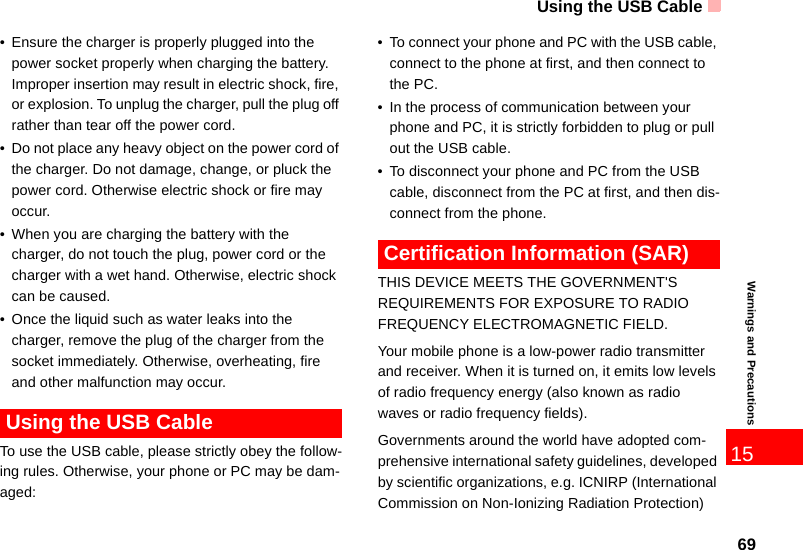 Using the USB Cable6915Warnings and Precautions• Ensure the charger is properly plugged into the power socket properly when charging the battery. Improper insertion may result in electric shock, fire, or explosion. To unplug the charger, pull the plug off rather than tear off the power cord.• Do not place any heavy object on the power cord of the charger. Do not damage, change, or pluck the power cord. Otherwise electric shock or fire may occur.• When you are charging the battery with the charger, do not touch the plug, power cord or the charger with a wet hand. Otherwise, electric shock can be caused.• Once the liquid such as water leaks into the charger, remove the plug of the charger from the socket immediately. Otherwise, overheating, fire and other malfunction may occur. Using the USB CableTo use the USB cable, please strictly obey the follow-ing rules. Otherwise, your phone or PC may be dam-aged:• To connect your phone and PC with the USB cable, connect to the phone at first, and then connect to the PC.• In the process of communication between your phone and PC, it is strictly forbidden to plug or pull out the USB cable.• To disconnect your phone and PC from the USB cable, disconnect from the PC at first, and then dis-connect from the phone. Certification Information (SAR)THIS DEVICE MEETS THE GOVERNMENT&apos;S REQUIREMENTS FOR EXPOSURE TO RADIO FREQUENCY ELECTROMAGNETIC FIELD.Your mobile phone is a low-power radio transmitter and receiver. When it is turned on, it emits low levels of radio frequency energy (also known as radio waves or radio frequency fields).Governments around the world have adopted com-prehensive international safety guidelines, developed by scientific organizations, e.g. ICNIRP (International Commission on Non-Ionizing Radiation Protection) 