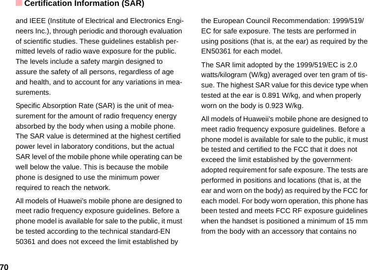 Certification Information (SAR)70and IEEE (Institute of Electrical and Electronics Engi-neers Inc.), through periodic and thorough evaluation of scientific studies. These guidelines establish per-mitted levels of radio wave exposure for the public. The levels include a safety margin designed to assure the safety of all persons, regardless of age and health, and to account for any variations in mea-surements.Specific Absorption Rate (SAR) is the unit of mea-surement for the amount of radio frequency energy absorbed by the body when using a mobile phone. The SAR value is determined at the highest certified power level in laboratory conditions, but the actual SAR level of the mobile phone while operating can be well below the value. This is because the mobile phone is designed to use the minimum power required to reach the network.All models of Huawei’s mobile phone are designed to meet radio frequency exposure guidelines. Before a phone model is available for sale to the public, it must be tested according to the technical standard-EN 50361 and does not exceed the limit established by the European Council Recommendation: 1999/519/EC for safe exposure. The tests are performed in using positions (that is, at the ear) as required by the EN50361 for each model.The SAR limit adopted by the 1999/519/EC is 2.0 watts/kilogram (W/kg) averaged over ten gram of tis-sue. The highest SAR value for this device type when tested at the ear is 0.891 W/kg, and when properly worn on the body is 0.923 W/kg.All models of Huaweii’s mobile phone are designed to meet radio frequency exposure guidelines. Before a phone model is available for sale to the public, it must be tested and certified to the FCC that it does not exceed the limit established by the government-adopted requirement for safe exposure. The tests are performed in positions and locations (that is, at the ear and worn on the body) as required by the FCC for each model. For body worn operation, this phone has been tested and meets FCC RF exposure guidelines when the handset is positioned a minimum of 15 mm from the body with an accessory that contains no 