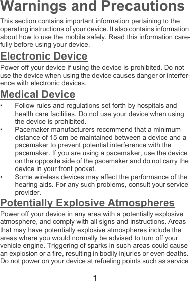 1Warnings and PrecautionsThis section contains important information pertaining to the operating instructions of your device. It also contains information about how to use the mobile safely. Read this information care-fully before using your device.Electronic DevicePower off your device if using the device is prohibited. Do not use the device when using the device causes danger or interfer-ence with electronic devices.Medical Device• Follow rules and regulations set forth by hospitals and health care facilities. Do not use your device when using the device is prohibited.• Pacemaker manufacturers recommend that a minimum distance of 15 cm be maintained between a device and a pacemaker to prevent potential interference with the pacemaker. If you are using a pacemaker, use the device on the opposite side of the pacemaker and do not carry the device in your front pocket.• Some wireless devices may affect the performance of the hearing aids. For any such problems, consult your service provider.Potentially Explosive AtmospheresPower off your device in any area with a potentially explosive atmosphere, and comply with all signs and instructions. Areas that may have potentially explosive atmospheres include the areas where you would normally be advised to turn off your vehicle engine. Triggering of sparks in such areas could cause an explosion or a fire, resulting in bodily injuries or even deaths. Do not power on your device at refueling points such as service 