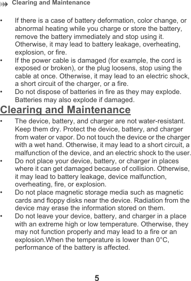 Clearing and Maintenance 5• If there is a case of battery deformation, color change, or abnormal heating while you charge or store the battery, remove the battery immediately and stop using it. Otherwise, it may lead to battery leakage, overheating, explosion, or fire.• If the power cable is damaged (for example, the cord is exposed or broken), or the plug loosens, stop using the cable at once. Otherwise, it may lead to an electric shock, a short circuit of the charger, or a fire.• Do not dispose of batteries in fire as they may explode. Batteries may also explode if damaged.Clearing and Maintenance• The device, battery, and charger are not water-resistant. Keep them dry. Protect the device, battery, and charger from water or vapor. Do not touch the device or the charger with a wet hand. Otherwise, it may lead to a short circuit, a malfunction of the device, and an electric shock to the user.• Do not place your device, battery, or charger in places where it can get damaged because of collision. Otherwise, it may lead to battery leakage, device malfunction, overheating, fire, or explosion.• Do not place magnetic storage media such as magnetic cards and floppy disks near the device. Radiation from the device may erase the information stored on them.• Do not leave your device, battery, and charger in a place with an extreme high or low temperature. Otherwise, they may not function properly and may lead to a fire or an explosion.When the temperature is lower than 0°C, performance of the battery is affected.