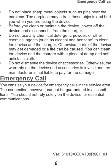 6Emergency Call• Do not place sharp metal objects such as pins near the earpiece. The earpiece may attract these objects and hurt you when you are using the device.• Before you clean or maintain the device, power off the device and disconnect it from the charger. • Do not use any chemical detergent, powder, or other chemical agents (such as alcohol and benzene) to clean the device and the charger. Otherwise, parts of the device may get damaged or a fire can be caused. You can clean the device and the charger with a piece of damp and soft antistatic cloth.• Do not dismantle the device or accessories. Otherwise, the warranty on the device and accessories is invalid and the manufacturer is not liable to pay for the damage.Emergency CallYou can use your device for emergency calls in the service area. The connection, however, cannot be guaranteed in all condi-tions. You should not rely solely on the device for essential communications.Ver: 31010XXX V100R001_01