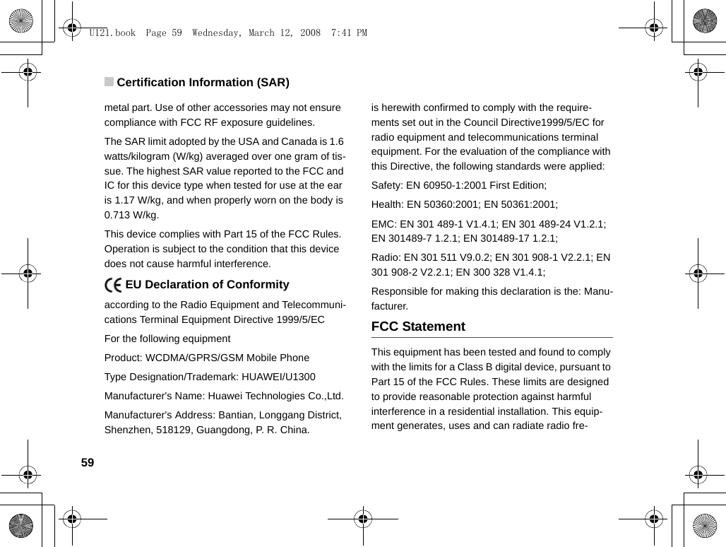 Certification Information (SAR)59metal part. Use of other accessories may not ensure  compliance with FCC RF exposure guidelines.The SAR limit adopted by the USA and Canada is 1.6 watts/kilogram (W/kg) averaged over one gram of tis-sue. The highest SAR value reported to the FCC and IC for this device type when tested for use at the ear is 1.17 W/kg, and when properly worn on the body is 0.713 W/kg.This device complies with Part 15 of the FCC Rules. Operation is subject to the condition that this device does not cause harmful interference.    EU Declaration of Conformityaccording to the Radio Equipment and Telecommuni-cations Terminal Equipment Directive 1999/5/ECFor the following equipment Product: WCDMA/GPRS/GSM Mobile PhoneType Designation/Trademark: HUAWEI/U1300Manufacturer&apos;s Name: Huawei Technologies Co.,Ltd.Manufacturer&apos;s Address: Bantian, Longgang District, Shenzhen, 518129, Guangdong, P. R. China.is herewith confirmed to comply with the require-ments set out in the Council Directive1999/5/EC for radio equipment and telecommunications terminal equipment. For the evaluation of the compliance with this Directive, the following standards were applied:Safety: EN 60950-1:2001 First Edition;Health: EN 50360:2001; EN 50361:2001;EMC: EN 301 489-1 V1.4.1; EN 301 489-24 V1.2.1; EN 301489-7 1.2.1; EN 301489-17 1.2.1;Radio: EN 301 511 V9.0.2; EN 301 908-1 V2.2.1; EN 301 908-2 V2.2.1; EN 300 328 V1.4.1;Responsible for making this declaration is the: Manu-facturer.FCC StatementThis equipment has been tested and found to comply with the limits for a Class B digital device, pursuant to Part 15 of the FCC Rules. These limits are designed to provide reasonable protection against harmful interference in a residential installation. This equip-ment generates, uses and can radiate radio fre-U121.book  Page 59  Wednesday, March 12, 2008  7:41 PM