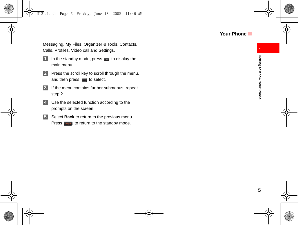 Your Phone5Getting to Know Your Phone1Messaging, My Files, Organizer &amp; Tools, Contacts, Calls, Profiles, Video call and Settings. 1In the standby mode, press   to display the main menu. 2Press the scroll key to scroll through the menu, and then press   to select. 3If the menu contains further submenus, repeat step 2. 4Use the selected function according to the prompts on the screen. 5Select Back to return to the previous menu. Press   to return to the standby mode.U121.book  Page 5  Friday, June 13, 2008  11:46 AM