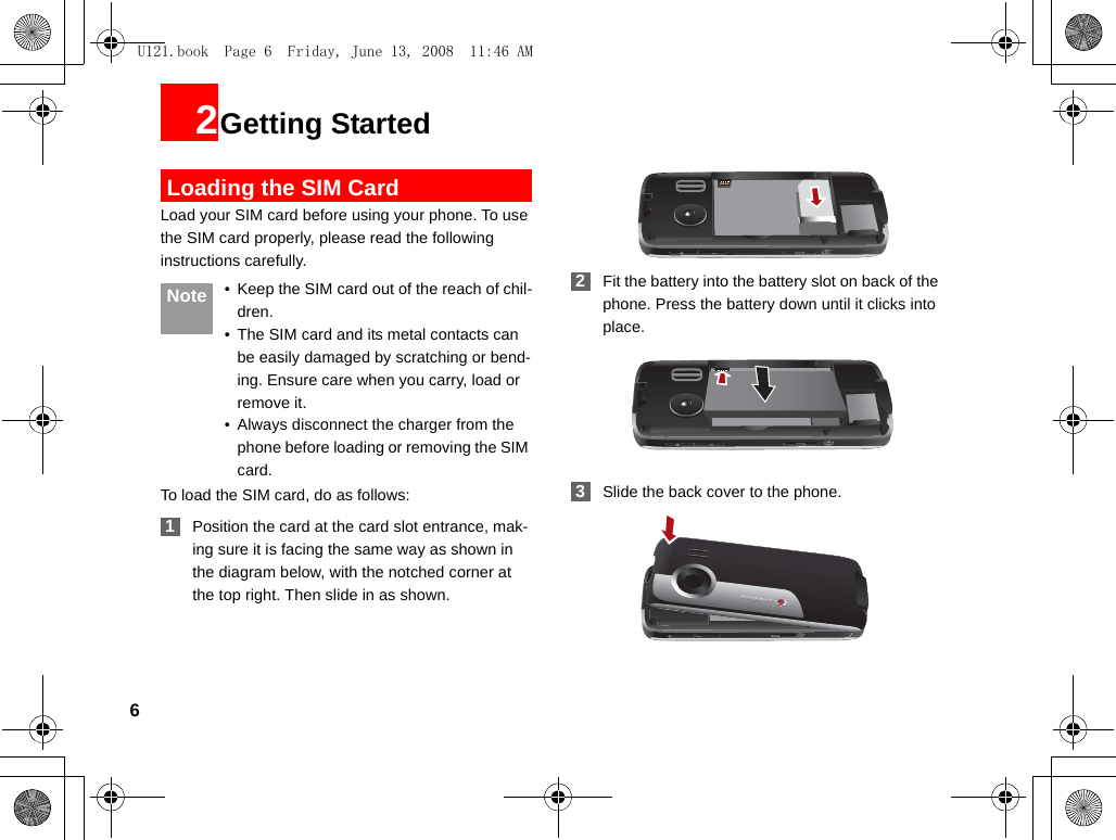 62Getting Started Loading the SIM CardLoad your SIM card before using your phone. To use the SIM card properly, please read the following instructions carefully. Note • Keep the SIM card out of the reach of chil-dren.• The SIM card and its metal contacts can be easily damaged by scratching or bend-ing. Ensure care when you carry, load or remove it.• Always disconnect the charger from the phone before loading or removing the SIM card.To load the SIM card, do as follows: 1Position the card at the card slot entrance, mak-ing sure it is facing the same way as shown in the diagram below, with the notched corner at the top right. Then slide in as shown. 2Fit the battery into the battery slot on back of the phone. Press the battery down until it clicks into place. 3Slide the back cover to the phone.U121.book  Page 6  Friday, June 13, 2008  11:46 AM
