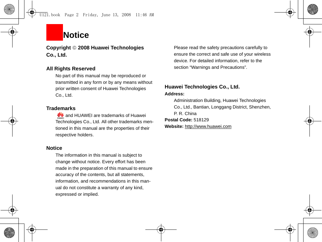 NoticeCopyright © 2008 Huawei Technologies Co., Ltd.All Rights Reserved1No part of this manual may be reproduced or transmitted in any form or by any means without prior written consent of Huawei Technologies Co., Ltd.2Trademarks3   and HUAWEI are trademarks of Huawei Technologies Co., Ltd. All other trademarks men-tioned in this manual are the properties of their respective holders.  4Notice5The information in this manual is subject to change without notice. Every effort has been made in the preparation of this manual to ensure accuracy of the contents, but all statements, information, and recommendations in this man-ual do not constitute a warranty of any kind, expressed or implied.6Please read the safety precautions carefully to ensure the correct and safe use of your wireless device. For detailed information, refer to the 7section “Warnings and Precautions”.Huawei Technologies Co., Ltd.Address:8Administration Building, Huawei Technologies Co., Ltd., Bantian, Longgang District, Shenzhen, P. R. ChinaPostal Code: 518129Website: http://www.huawei.comU121.book  Page 2  Friday, June 13, 2008  11:46 AM