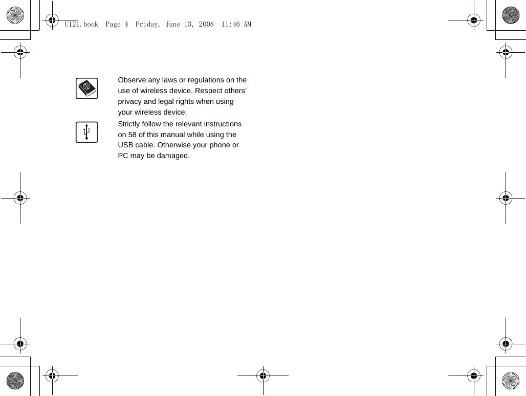 Observe any laws or regulations on the use of wireless device. Respect others’ privacy and legal rights when using your wireless device.Strictly follow the relevant instructions on 58 of this manual while using the USB cable. Otherwise your phone or PC may be damaged.U121.book  Page 4  Friday, June 13, 2008  11:46 AM