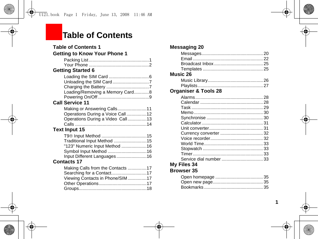 1Table of Contents 1Getting to Know Your Phone 1Packing List ................................................1Your Phone ................................................2Getting Started 6Loading the SIM Card ................................6Unloading the SIM Card .............................7Charging the Battery ..................................7Loading/Removing a Memory Card............8Powering On/Off.........................................9Call Service 11Making or Answering Calls.......................11Operations During a Voice Call ................12Operations During a Video Call...............13Calls .........................................................14Text Input 15T9® Input Method ....................................15Traditional Input Method ..........................15&quot;123&quot; Numeric Input Method ....................16Symbol Input Method ...............................16Input Different Languages........................16Contacts 17Making Calls from the Contacts ...............17Searching for a Contact............................17Viewing Contacts in Phone/SIM ...............17Other Operations......................................17Groups......................................................18Messaging 20Messages................................................. 20Email ........................................................ 22Broadcast Inbox.......................................25Templates ................................................25Music 26Music Library............................................ 26Playlists.................................................... 27Organiser &amp; Tools 28Alarms......................................................28Calendar ..................................................28Task ......................................................... 29Memo ....................................................... 30Synchronise ............................................. 30Calculator ................................................. 31Unit converter........................................... 31Currency converter .................................. 32Voice recorder.......................................... 32World Time............................................... 33Stopwatch ................................................33Timer........................................................ 33Service dial number ................................. 33My Files 34Browser 35Open homepage ...................................... 35Open new page........................................ 35Bookmarks ............................................... 351Table of ContentsU121.book  Page 1  Friday, June 13, 2008  11:46 AM