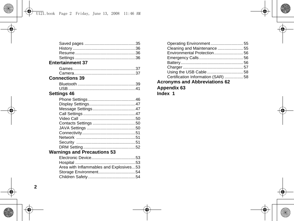 2Saved pages ............................................35History ......................................................36Resume ....................................................36Settings ....................................................36Entertainment 37Games......................................................37Camera.....................................................37Connections 39Bluetooth ..................................................39USB ..........................................................41Settings 46Phone Settings .........................................46Display Settings........................................47Message Settings.....................................47Call Settings .............................................47Video Call  ................................................50Contacts Settings .....................................50JAVA Settings ..........................................50Connectivity..............................................51Network ...................................................51Security ...................................................51DRM Setting .............................................52Warnings and Precautions 53Electronic Device......................................53Hospital ....................................................53Area with Inflammables and Explosives...53Storage Environment................................54Children Safety.........................................54Operating Environment ............................ 55Cleaning and Maintenance ......................55Environmental Protection......................... 56Emergency Calls...................................... 56Battery...................................................... 56Charger .................................................... 57Using the USB Cable ............................... 58Certification Information (SAR) ................ 58Acronyms and Abbreviations 62Appendix 63Index  1U121.book  Page 2  Friday, June 13, 2008  11:46 AM