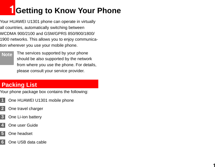 11Getting to Know Your PhoneYour HUAWEI U1301 phone can operate in virtually all countries, automatically switching between WCDMA 900/2100 and GSM/GPRS 850/900/1800/1900 networks. This allows you to enjoy communica-tion wherever you use your mobile phone. Note The services supported by your phone should be also supported by the network from where you use the phone. For details, please consult your service provider. Packing ListYour phone package box contains the following: 1One HUAWEI U1301 mobile phone 2One travel charger 3One Li-ion battery 4One user Guide 5One headset  6One USB data cable 