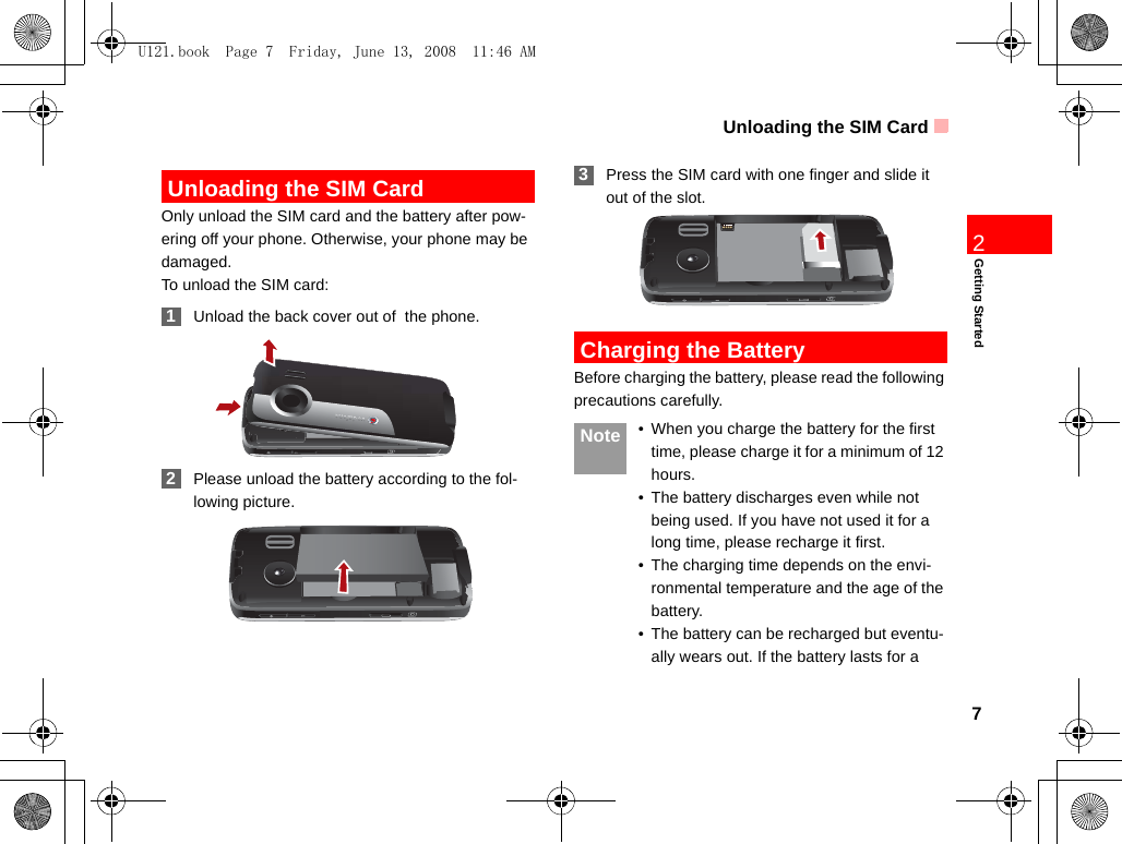 Unloading the SIM Card7Getting Started2 Unloading the SIM CardOnly unload the SIM card and the battery after pow-ering off your phone. Otherwise, your phone may be damaged.To unload the SIM card: 1Unload the back cover out of  the phone. 2Please unload the battery according to the fol-lowing picture. 3Press the SIM card with one finger and slide it out of the slot. Charging the BatteryBefore charging the battery, please read the following precautions carefully. Note • When you charge the battery for the first time, please charge it for a minimum of 12 hours.• The battery discharges even while not being used. If you have not used it for a long time, please recharge it first.• The charging time depends on the envi-ronmental temperature and the age of the battery.• The battery can be recharged but eventu-ally wears out. If the battery lasts for a U121.book  Page 7  Friday, June 13, 2008  11:46 AM