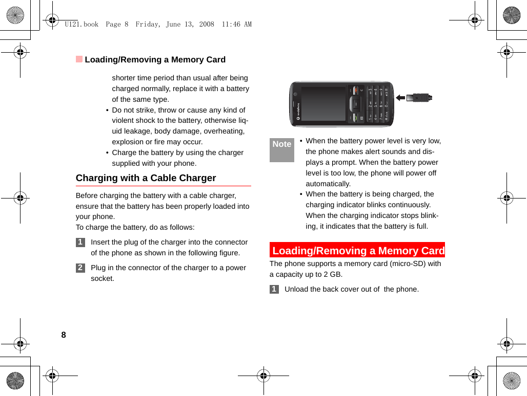 Loading/Removing a Memory Card8shorter time period than usual after being charged normally, replace it with a battery of the same type.• Do not strike, throw or cause any kind of violent shock to the battery, otherwise liq-uid leakage, body damage, overheating, explosion or fire may occur.• Charge the battery by using the charger supplied with your phone.Charging with a Cable ChargerBefore charging the battery with a cable charger, ensure that the battery has been properly loaded into your phone.To charge the battery, do as follows: 1Insert the plug of the charger into the connector of the phone as shown in the following figure.  2Plug in the connector of the charger to a power socket. Note • When the battery power level is very low, the phone makes alert sounds and dis-plays a prompt. When the battery power level is too low, the phone will power off automatically.• When the battery is being charged, the charging indicator blinks continuously. When the charging indicator stops blink-ing, it indicates that the battery is full. Loading/Removing a Memory CardThe phone supports a memory card (micro-SD) with a capacity up to 2 GB. 1Unload the back cover out of  the phone.U121.book  Page 8  Friday, June 13, 2008  11:46 AM