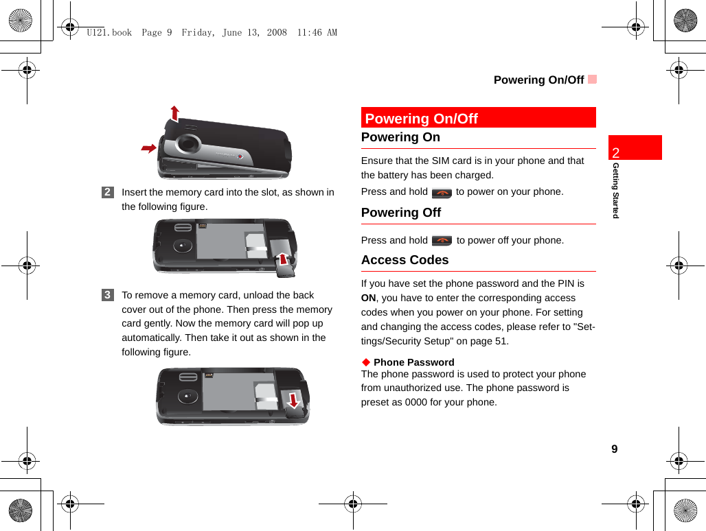 Powering On/Off9Getting Started2 2Insert the memory card into the slot, as shown in the following figure. 3To remove a memory card, unload the back cover out of the phone. Then press the memory card gently. Now the memory card will pop up automatically. Then take it out as shown in the following figure. Powering On/OffPowering OnEnsure that the SIM card is in your phone and that the battery has been charged.Press and hold   to power on your phone.Powering OffPress and hold   to power off your phone.Access CodesIf you have set the phone password and the PIN is ON, you have to enter the corresponding access codes when you power on your phone. For setting and changing the access codes, please refer to &quot;Set-tings/Security Setup&quot; on page 51.◆ Phone PasswordThe phone password is used to protect your phone from unauthorized use. The phone password is preset as 0000 for your phone.U121.book  Page 9  Friday, June 13, 2008  11:46 AM