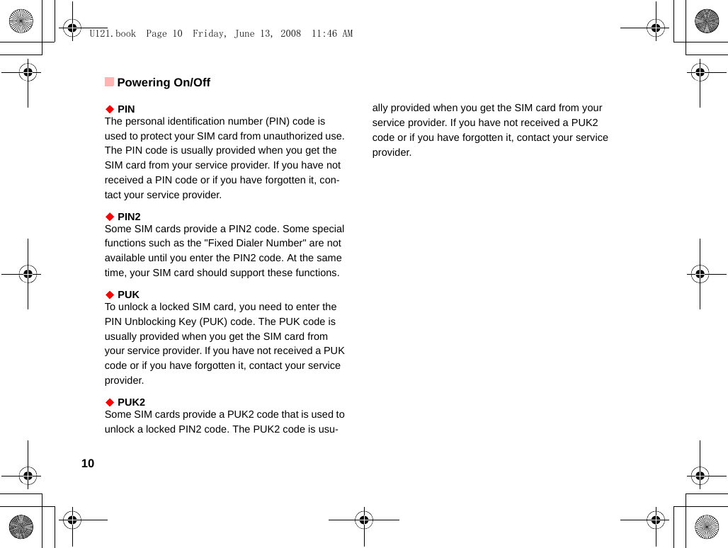 Powering On/Off10◆ PINThe personal identification number (PIN) code is used to protect your SIM card from unauthorized use. The PIN code is usually provided when you get the SIM card from your service provider. If you have not received a PIN code or if you have forgotten it, con-tact your service provider.◆ PIN2Some SIM cards provide a PIN2 code. Some special functions such as the &quot;Fixed Dialer Number&quot; are not available until you enter the PIN2 code. At the same time, your SIM card should support these functions.◆ PUKTo unlock a locked SIM card, you need to enter the PIN Unblocking Key (PUK) code. The PUK code is usually provided when you get the SIM card from your service provider. If you have not received a PUK code or if you have forgotten it, contact your service provider.◆ PUK2Some SIM cards provide a PUK2 code that is used to unlock a locked PIN2 code. The PUK2 code is usu-ally provided when you get the SIM card from your service provider. If you have not received a PUK2 code or if you have forgotten it, contact your service provider.U121.book  Page 10  Friday, June 13, 2008  11:46 AM