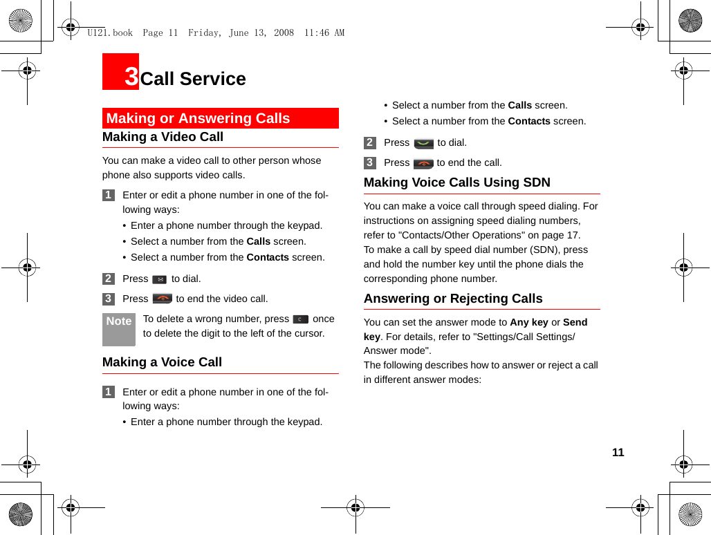 113Call Service Making or Answering CallsMaking a Video CallYou can make a video call to other person whose phone also supports video calls. 1Enter or edit a phone number in one of the fol-lowing ways:• Enter a phone number through the keypad.• Select a number from the Calls screen.• Select a number from the Contacts screen. 2Press  to dial. 3Press   to end the video call. Note To delete a wrong number, press   once to delete the digit to the left of the cursor.Making a Voice Call 1Enter or edit a phone number in one of the fol-lowing ways:• Enter a phone number through the keypad.• Select a number from the Calls screen.• Select a number from the Contacts screen. 2Press  to dial. 3Press   to end the call.Making Voice Calls Using SDNYou can make a voice call through speed dialing. For instructions on assigning speed dialing numbers, refer to &quot;Contacts/Other Operations&quot; on page 17.To make a call by speed dial number (SDN), press and hold the number key until the phone dials the corresponding phone number.Answering or Rejecting CallsYou can set the answer mode to Any key or Send key. For details, refer to &quot;Settings/Call Settings/Answer mode&quot;.The following describes how to answer or reject a call in different answer modes:U121.book  Page 11  Friday, June 13, 2008  11:46 AM