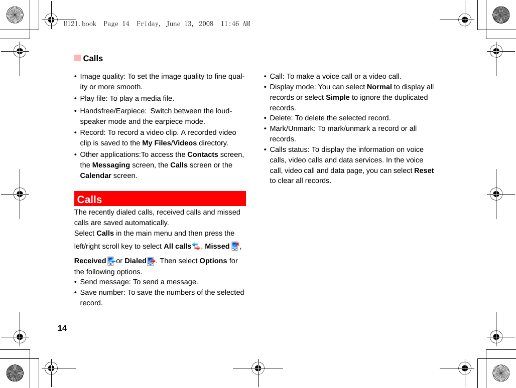 Calls14• Image quality: To set the image quality to fine qual-ity or more smooth.• Play file: To play a media file.• Handsfree/Earpiece: Switch between the loud-speaker mode and the earpiece mode.• Record: To record a video clip. A recorded video clip is saved to the My Files/Videos directory.• Other applications:To access the Contacts screen, the Messaging screen, the Calls screen or the Calendar screen. CallsThe recently dialed calls, received calls and missed calls are saved automatically. Select Calls in the main menu and then press the left/right scroll key to select All calls , Missed , Received or Dialed . Then select Options for the following options.• Send message: To send a message.• Save number: To save the numbers of the selected record.• Call: To make a voice call or a video call.• Display mode: You can select Normal to display all records or select Simple to ignore the duplicated records.• Delete: To delete the selected record.• Mark/Unmark: To mark/unmark a record or all records.• Calls status: To display the information on voice calls, video calls and data services. In the voice call, video call and data page, you can select Reset to clear all records.U121.book  Page 14  Friday, June 13, 2008  11:46 AM