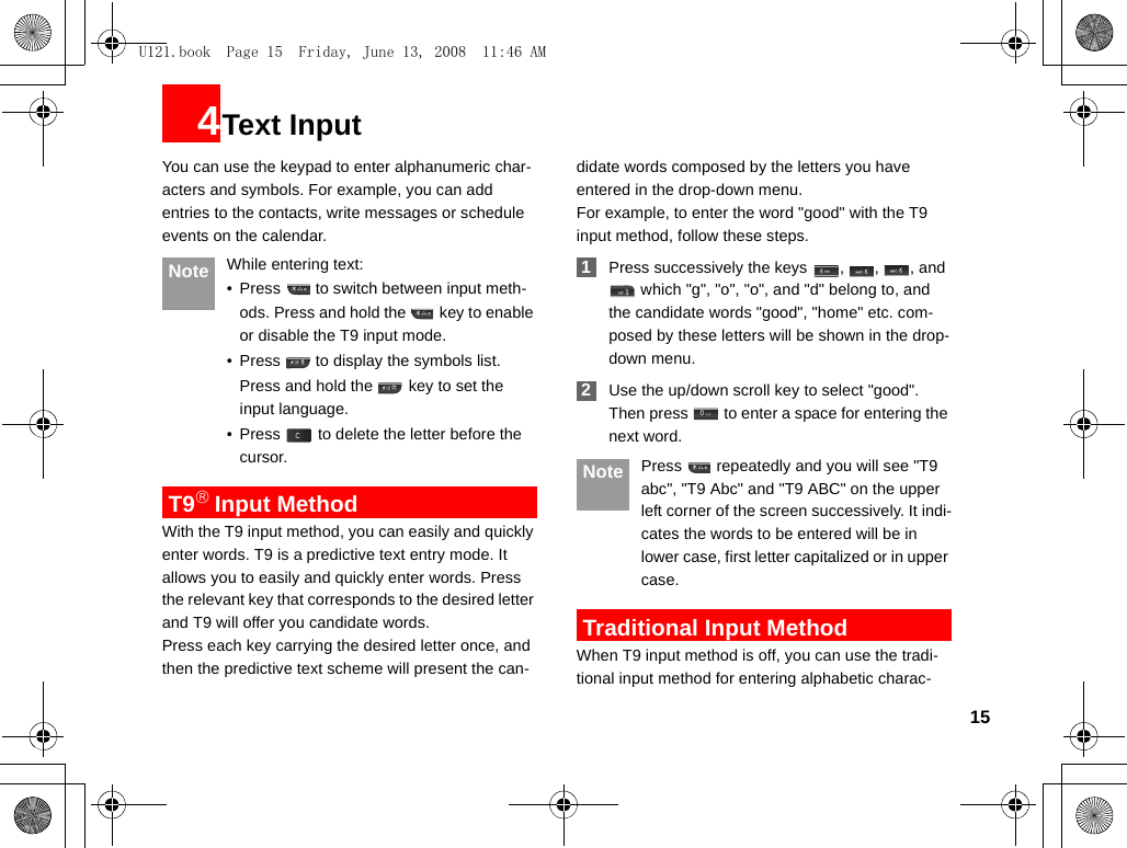 154Text InputYou can use the keypad to enter alphanumeric char-acters and symbols. For example, you can add entries to the contacts, write messages or schedule events on the calendar. Note While entering text:• Press   to switch between input meth-ods. Press and hold the   key to enable or disable the T9 input mode. • Press   to display the symbols list.Press and hold the   key to set the input language.  • Press   to delete the letter before the cursor. T9® Input MethodWith the T9 input method, you can easily and quickly enter words. T9 is a predictive text entry mode. It allows you to easily and quickly enter words. Press the relevant key that corresponds to the desired letter and T9 will offer you candidate words.Press each key carrying the desired letter once, and then the predictive text scheme will present the can-didate words composed by the letters you have entered in the drop-down menu.For example, to enter the word &quot;good&quot; with the T9 input method, follow these steps. 1Press successively the keys  ,  ,  , and  which &quot;g&quot;, &quot;o&quot;, &quot;o&quot;, and &quot;d&quot; belong to, and the candidate words &quot;good&quot;, &quot;home&quot; etc. com-posed by these letters will be shown in the drop-down menu. 2Use the up/down scroll key to select &quot;good&quot;. Then press   to enter a space for entering the next word. Note Press   repeatedly and you will see &quot;T9 abc&quot;, &quot;T9 Abc&quot; and &quot;T9 ABC&quot; on the upper left corner of the screen successively. It indi-cates the words to be entered will be in lower case, first letter capitalized or in upper case. Traditional Input Method When T9 input method is off, you can use the tradi-tional input method for entering alphabetic charac-U121.book  Page 15  Friday, June 13, 2008  11:46 AM