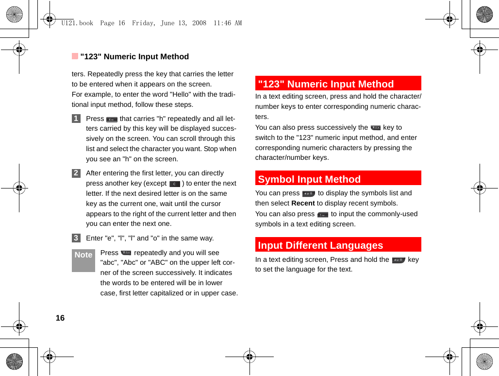 &quot;123&quot; Numeric Input Method16ters. Repeatedly press the key that carries the letter to be entered when it appears on the screen.For example, to enter the word &quot;Hello&quot; with the tradi-tional input method, follow these steps. 1Press   that carries &quot;h&quot; repeatedly and all let-ters carried by this key will be displayed succes-sively on the screen. You can scroll through this list and select the character you want. Stop when you see an &quot;h&quot; on the screen. 2After entering the first letter, you can directly press another key (except  ) to enter the next letter. If the next desired letter is on the same key as the current one, wait until the cursor appears to the right of the current letter and then you can enter the next one.  3Enter &quot;e&quot;, &quot;l&quot;, &quot;l&quot; and &quot;o&quot; in the same way. Note Press   repeatedly and you will see &quot;abc&quot;, &quot;Abc&quot; or &quot;ABC&quot; on the upper left cor-ner of the screen successively. It indicates the words to be entered will be in lower case, first letter capitalized or in upper case. &quot;123&quot; Numeric Input MethodIn a text editing screen, press and hold the character/number keys to enter corresponding numeric charac-ters.You can also press successively the   key to switch to the &quot;123&quot; numeric input method, and enter corresponding numeric characters by pressing the character/number keys. Symbol Input MethodYou can press   to display the symbols list and then select Recent to display recent symbols.You can also press   to input the commonly-used symbols in a text editing screen. Input Different LanguagesIn a text editing screen, Press and hold the   key to set the language for the text. U121.book  Page 16  Friday, June 13, 2008  11:46 AM