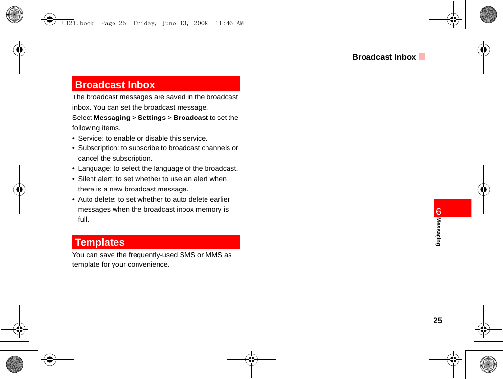 Broadcast Inbox25Messaging6 Broadcast InboxThe broadcast messages are saved in the broadcast inbox. You can set the broadcast message.Select Messaging &gt; Settings &gt; Broadcast to set the following items.• Service: to enable or disable this service.• Subscription: to subscribe to broadcast channels or cancel the subscription.• Language: to select the language of the broadcast. • Silent alert: to set whether to use an alert when there is a new broadcast message.• Auto delete: to set whether to auto delete earlier messages when the broadcast inbox memory is full. TemplatesYou can save the frequently-used SMS or MMS as template for your convenience.U121.book  Page 25  Friday, June 13, 2008  11:46 AM